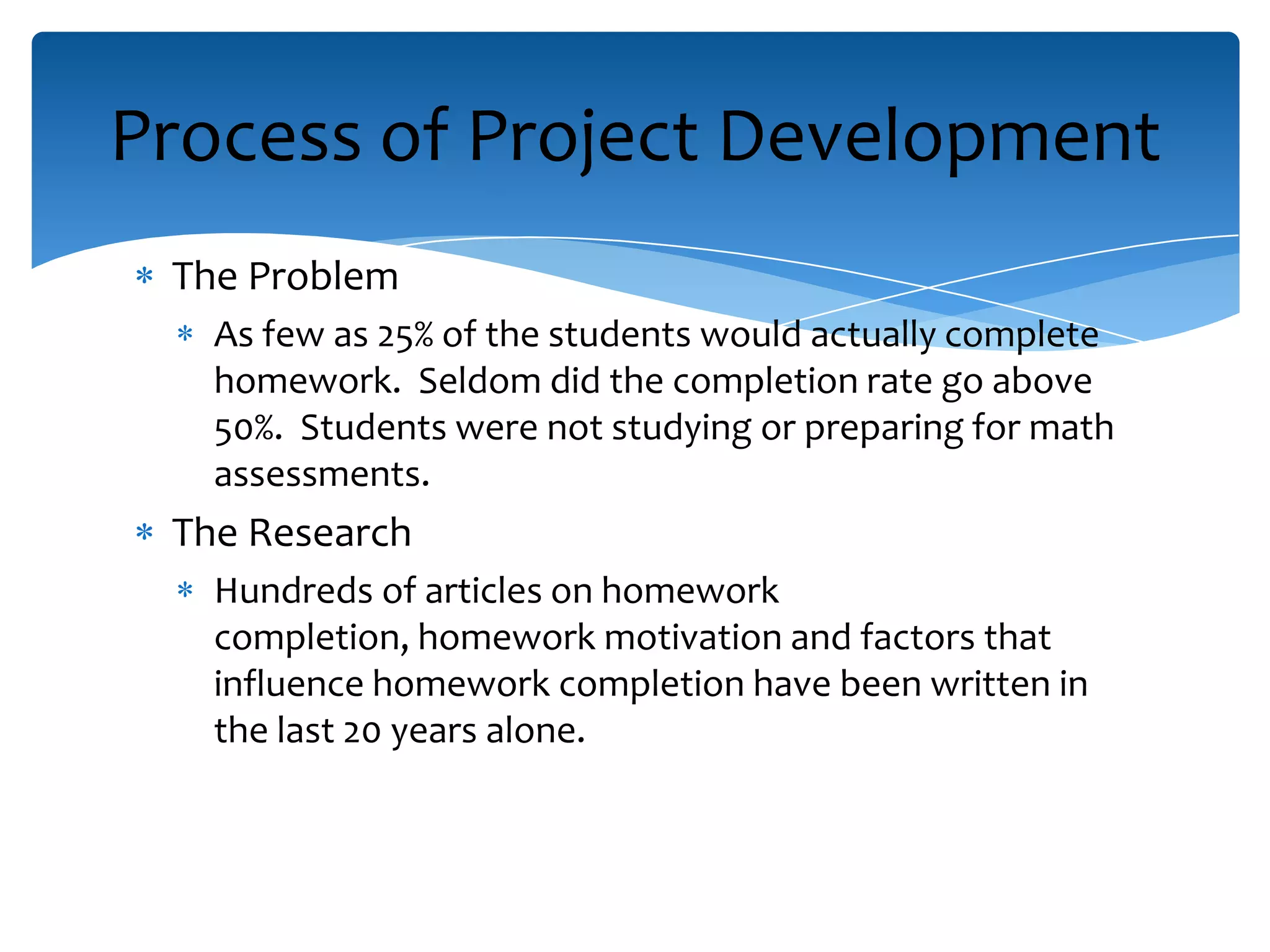 The Problem
As few as 25% of the students would actually complete
homework. Seldom did the completion rate go above
50%. Students were not studying or preparing for math
assessments.
The Research
Hundreds of articles on homework
completion, homework motivation and factors that
influence homework completion have been written in
the last 20 years alone.
Process of Project Development
 