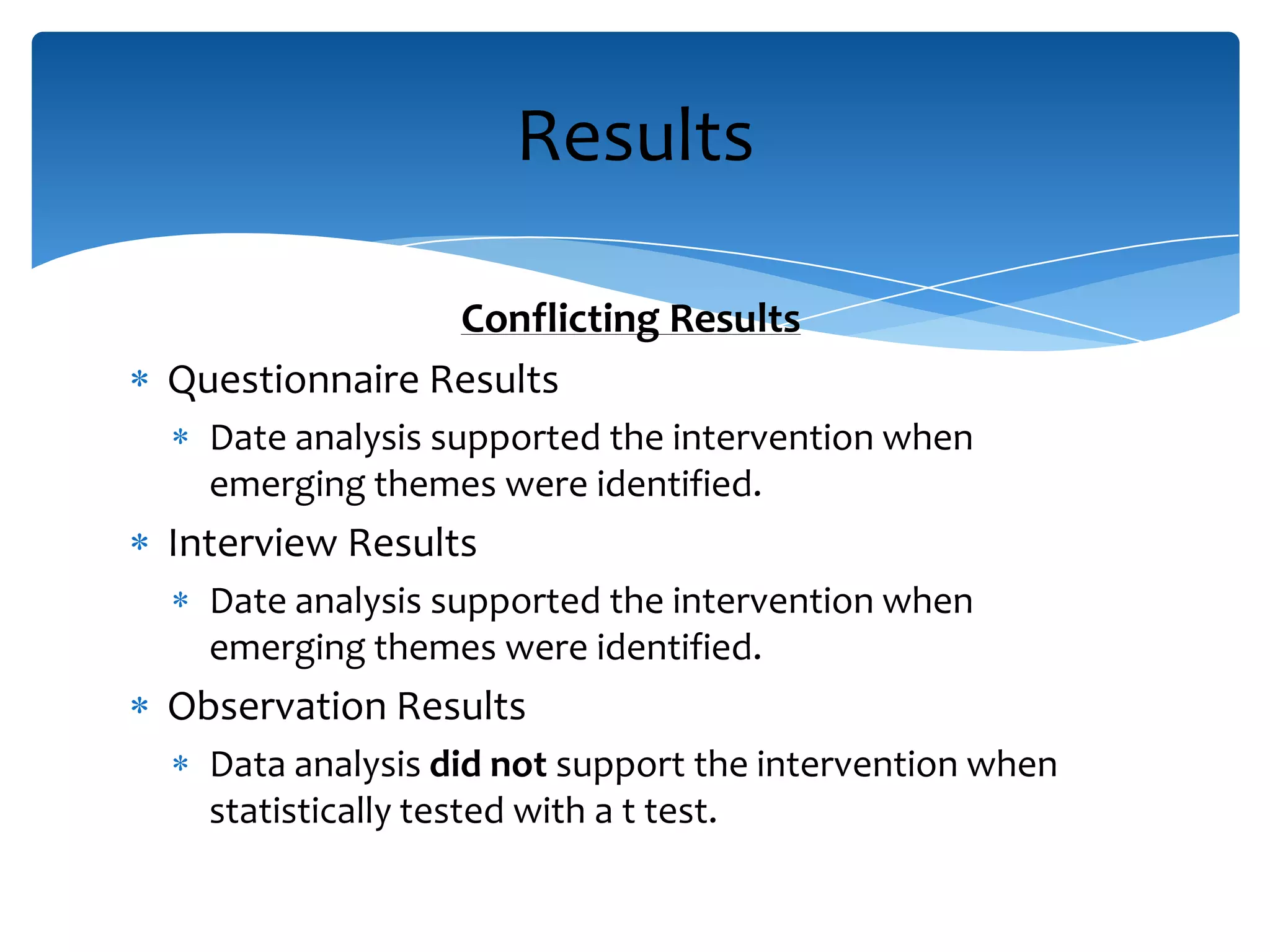 Conflicting Results
Questionnaire Results
Date analysis supported the intervention when
emerging themes were identified.
Interview Results
Date analysis supported the intervention when
emerging themes were identified.
Observation Results
Data analysis did not support the intervention when
statistically tested with a t test.
Results
 