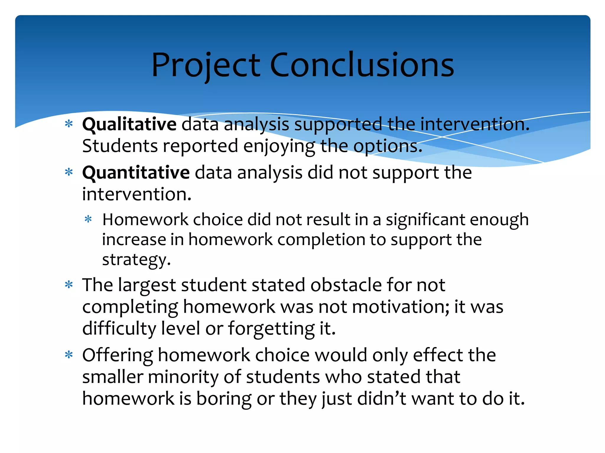 Qualitative data analysis supported the intervention.
Students reported enjoying the options.
Quantitative data analysis did not support the
intervention.
Homework choice did not result in a significant enough
increase in homework completion to support the
strategy.
The largest student stated obstacle for not
completing homework was not motivation; it was
difficulty level or forgetting it.
Offering homework choice would only effect the
smaller minority of students who stated that
homework is boring or they just didn’t want to do it.
Project Conclusions
 