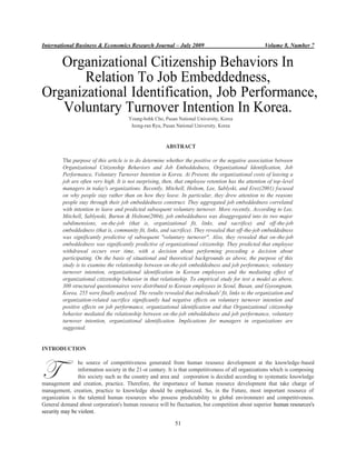 International Business & Economics Research Journal – July 2009 Volume 8, Number 7
51
Organizational Citizenship Behaviors In
Relation To Job Embeddedness,
Organizational Identification, Job Performance,
Voluntary Turnover Intention In Korea.
Young-bohk Cho, Pusan National University, Korea
Jeong-ran Ryu, Pusan National University, Korea
ABSTRACT
The purpose of this article is to do determine whether the positive or the negative association between
Organizational Citizenship Behaviors and Job Embeddedness, Organizational Identification, Job
Performance, Voluntary Turnover Intention in Korea. At Present, the organizational costs of leaving a
job are often very high. It is not surprising, then, that employee retention has the attention of top-level
managers in today's organizations. Recently, Mitchell, Holtom, Lee, Sablyski, and Erez(2001) focused
on why people stay rather than on how they leave. In particular, they drew attention to the reasons
people stay through their job embeddedness construct. They aggregated job embeddedness correlated
with intention to leave and predicted subsequent voluntary turnover. More recently, According to Lee,
Mitchell, Sablynski, Burton & Holtom(2004), job embeddedness was disaggregated into its two major
subdimensions, on-the-job (that is, organizational fit, links, and sacrifice) and off-the-job
embeddedness (that is, community fit, links, and sacrifice). They revealed that off-the-job embeddedness
was significantly predictive of subsequent "voluntary turnover". Also, they revealed that on-the-job
embeddedness was significantly predictive of organizational citizenship. They predicted that employee
withdrawal occurs over time, with a decision about performing preceding a decision about
participating. On the basis of situational and theoretical backgrounds as above, the purpose of this
study is to examine the relationship between on-the-job embeddedness and job performance, voluntary
turnover intention, organizational identification in Korean employees and the mediating effect of
organizational citizenship behavior in that relationship. To empirical study for test a model as above,
300 structured questionnaires were distributed to Korean employees in Seoul, Busan, and Gyeongnam,
Korea. 255 were finally analyzed. The results revealed that individuals' fit, links to the organization and
organization-related sacrifice significantly had negative effects on voluntary turnover intention and
positive effects on job performance, organizational identification and that Organizational citizenship
behavior mediated the relationship between on-the-job embeddedness and job performance, voluntary
turnover intention, organizational identification. Implications for managers in organizations are
suggested.
INTRODUCTION
he source of competitiveness generated from human resource development at the knowledge-based
information society in the 21-st century. It is that competitiveness of all organizations which is composing
this society such as the country and area and corporation is decided according to systematic knowledge
management and creation, practice. Therefore, the importance of human resource development that take charge of
management, creation, practice to knowledge should be emphasized. So, in the Future, most important resource of
organization is the talented human resources who possess predictability to global environment and competitiveness.
General demand about corporation's human resource will be fluctuation, but competition about superior human resources's
security may be violent.
T
 