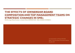 THE EFFECTS OF OWNERSHIP, BOARD
COMPOSITION ANDTOP MANAGEMENTTEAMS ON
STRATEGIC CHANGES IN SMEs
Olof Brunninge, Mattias Nordqvist and Johan Wiklund (SPRINGER 2007, SMALL BUSINESS ECONOMICS)
An oral presentation by Floriane GANLAKY
Master 1- law and economics (Université de Nanterre)
December 2019
 