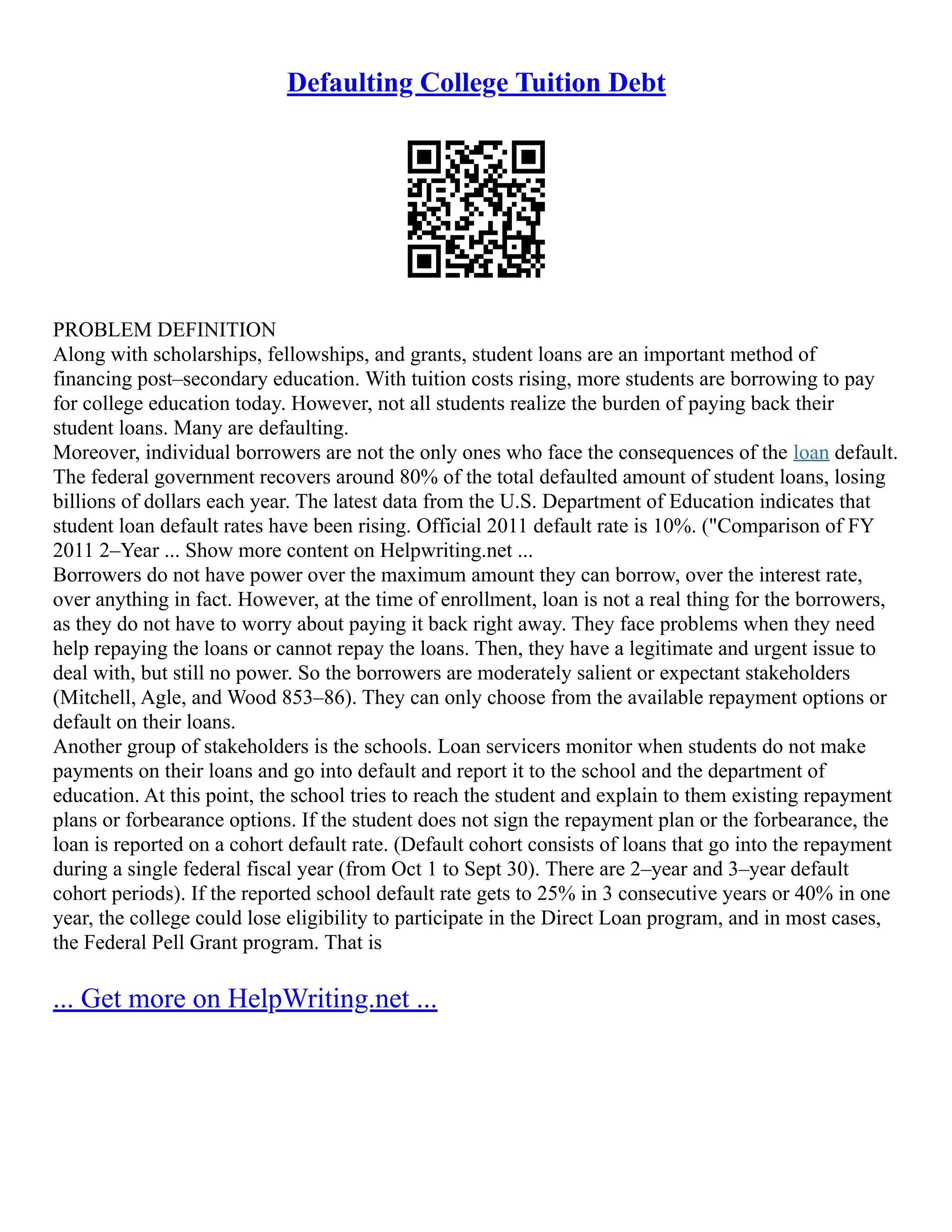 Defaulting College Tuition Debt
PROBLEM DEFINITION
Along with scholarships, fellowships, and grants, student loans are an important method of
financing post–secondary education. With tuition costs rising, more students are borrowing to pay
for college education today. However, not all students realize the burden of paying back their
student loans. Many are defaulting.
Moreover, individual borrowers are not the only ones who face the consequences of the loan default.
The federal government recovers around 80% of the total defaulted amount of student loans, losing
billions of dollars each year. The latest data from the U.S. Department of Education indicates that
student loan default rates have been rising. Official 2011 default rate is 10%. ("Comparison of FY
2011 2–Year ... Show more content on Helpwriting.net ...
Borrowers do not have power over the maximum amount they can borrow, over the interest rate,
over anything in fact. However, at the time of enrollment, loan is not a real thing for the borrowers,
as they do not have to worry about paying it back right away. They face problems when they need
help repaying the loans or cannot repay the loans. Then, they have a legitimate and urgent issue to
deal with, but still no power. So the borrowers are moderately salient or expectant stakeholders
(Mitchell, Agle, and Wood 853–86). They can only choose from the available repayment options or
default on their loans.
Another group of stakeholders is the schools. Loan servicers monitor when students do not make
payments on their loans and go into default and report it to the school and the department of
education. At this point, the school tries to reach the student and explain to them existing repayment
plans or forbearance options. If the student does not sign the repayment plan or the forbearance, the
loan is reported on a cohort default rate. (Default cohort consists of loans that go into the repayment
during a single federal fiscal year (from Oct 1 to Sept 30). There are 2–year and 3–year default
cohort periods). If the reported school default rate gets to 25% in 3 consecutive years or 40% in one
year, the college could lose eligibility to participate in the Direct Loan program, and in most cases,
the Federal Pell Grant program. That is
... Get more on HelpWriting.net ...
 