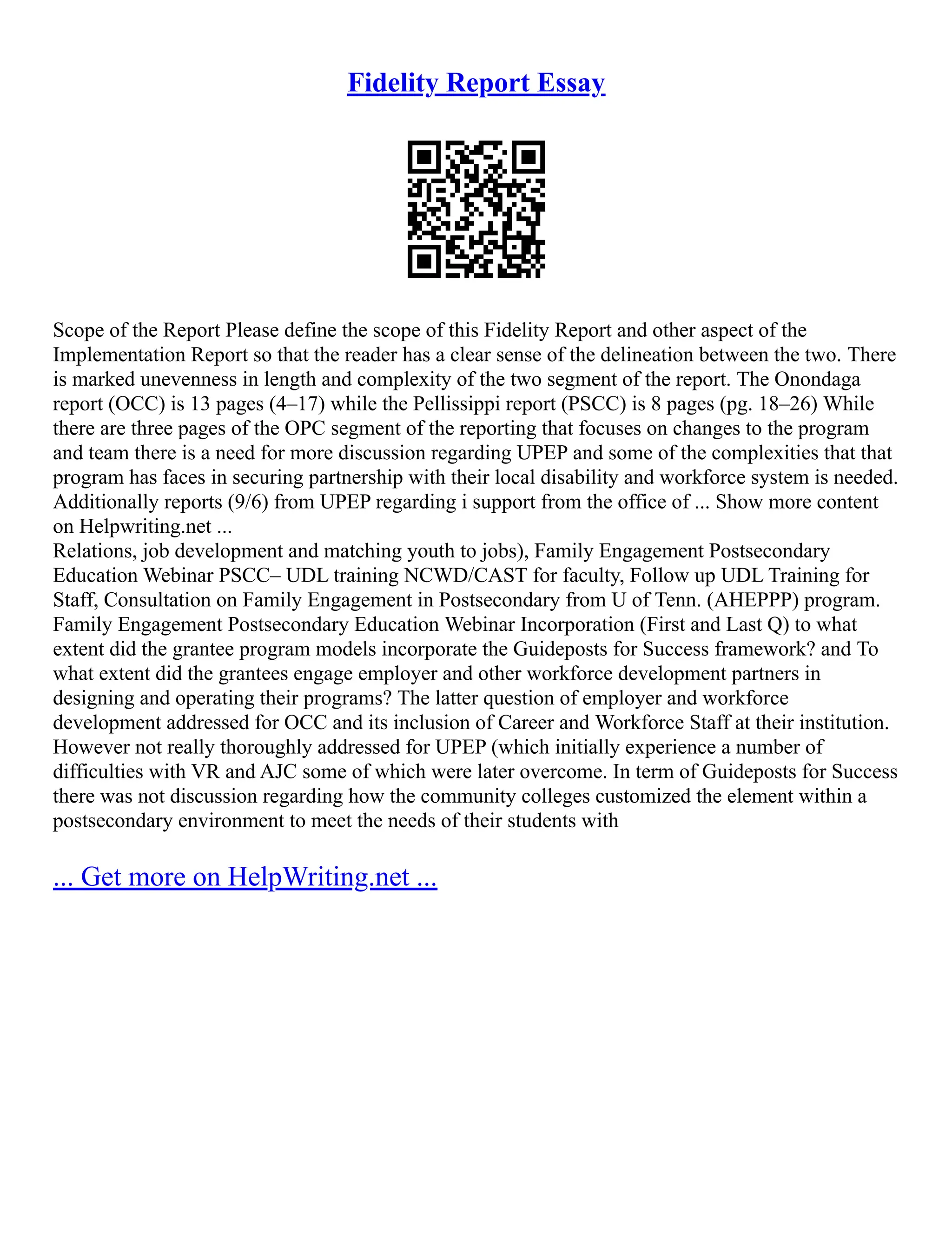 Fidelity Report Essay
Scope of the Report Please define the scope of this Fidelity Report and other aspect of the
Implementation Report so that the reader has a clear sense of the delineation between the two. There
is marked unevenness in length and complexity of the two segment of the report. The Onondaga
report (OCC) is 13 pages (4–17) while the Pellissippi report (PSCC) is 8 pages (pg. 18–26) While
there are three pages of the OPC segment of the reporting that focuses on changes to the program
and team there is a need for more discussion regarding UPEP and some of the complexities that that
program has faces in securing partnership with their local disability and workforce system is needed.
Additionally reports (9/6) from UPEP regarding i support from the office of ... Show more content
on Helpwriting.net ...
Relations, job development and matching youth to jobs), Family Engagement Postsecondary
Education Webinar PSCC– UDL training NCWD/CAST for faculty, Follow up UDL Training for
Staff, Consultation on Family Engagement in Postsecondary from U of Tenn. (AHEPPP) program.
Family Engagement Postsecondary Education Webinar Incorporation (First and Last Q) to what
extent did the grantee program models incorporate the Guideposts for Success framework? and To
what extent did the grantees engage employer and other workforce development partners in
designing and operating their programs? The latter question of employer and workforce
development addressed for OCC and its inclusion of Career and Workforce Staff at their institution.
However not really thoroughly addressed for UPEP (which initially experience a number of
difficulties with VR and AJC some of which were later overcome. In term of Guideposts for Success
there was not discussion regarding how the community colleges customized the element within a
postsecondary environment to meet the needs of their students with
... Get more on HelpWriting.net ...
 