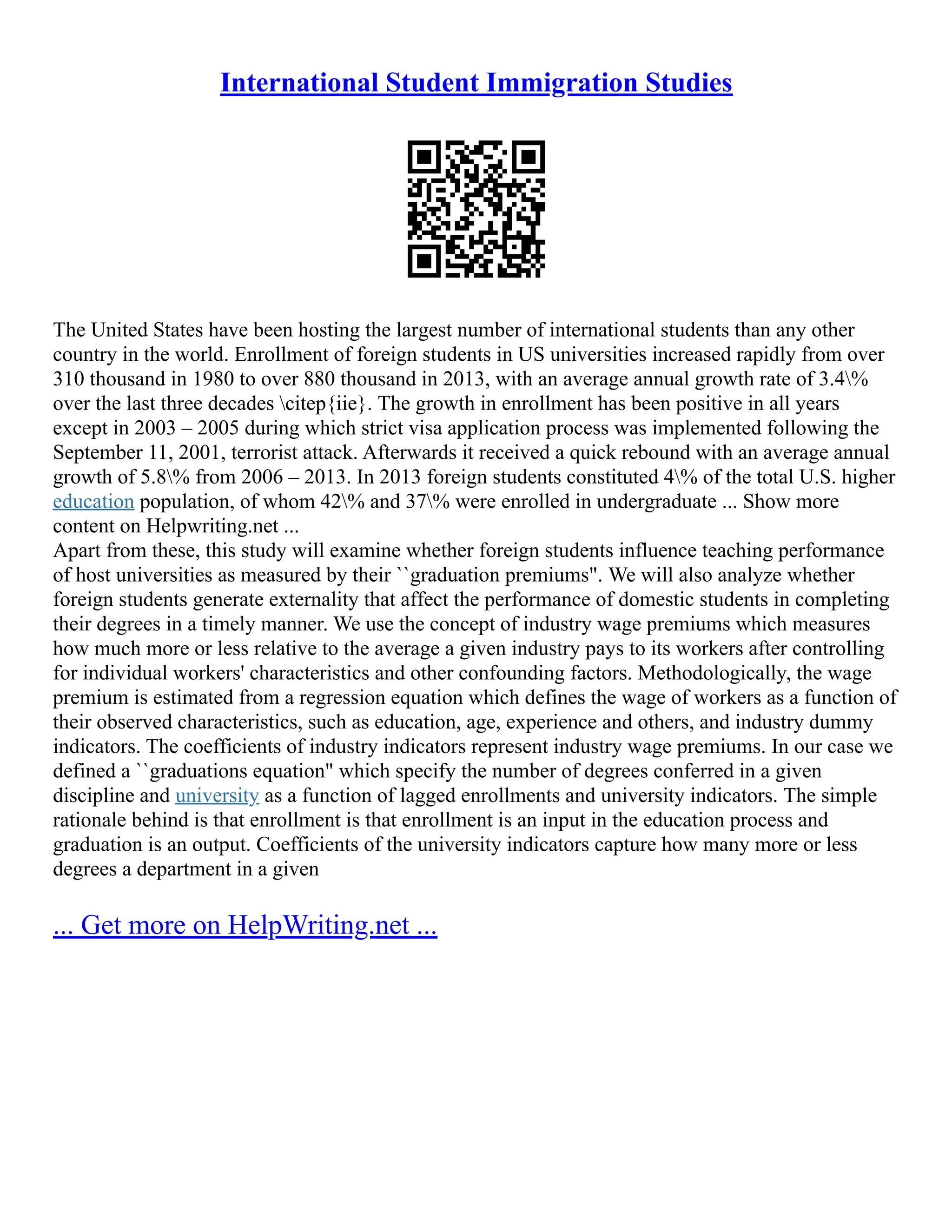 International Student Immigration Studies
The United States have been hosting the largest number of international students than any other
country in the world. Enrollment of foreign students in US universities increased rapidly from over
310 thousand in 1980 to over 880 thousand in 2013, with an average annual growth rate of 3.4%
over the last three decades citep{iie}. The growth in enrollment has been positive in all years
except in 2003 – 2005 during which strict visa application process was implemented following the
September 11, 2001, terrorist attack. Afterwards it received a quick rebound with an average annual
growth of 5.8% from 2006 – 2013. In 2013 foreign students constituted 4% of the total U.S. higher
education population, of whom 42% and 37% were enrolled in undergraduate ... Show more
content on Helpwriting.net ...
Apart from these, this study will examine whether foreign students influence teaching performance
of host universities as measured by their ``graduation premiums". We will also analyze whether
foreign students generate externality that affect the performance of domestic students in completing
their degrees in a timely manner. We use the concept of industry wage premiums which measures
how much more or less relative to the average a given industry pays to its workers after controlling
for individual workers' characteristics and other confounding factors. Methodologically, the wage
premium is estimated from a regression equation which defines the wage of workers as a function of
their observed characteristics, such as education, age, experience and others, and industry dummy
indicators. The coefficients of industry indicators represent industry wage premiums. In our case we
defined a ``graduations equation" which specify the number of degrees conferred in a given
discipline and university as a function of lagged enrollments and university indicators. The simple
rationale behind is that enrollment is that enrollment is an input in the education process and
graduation is an output. Coefficients of the university indicators capture how many more or less
degrees a department in a given
... Get more on HelpWriting.net ...
 