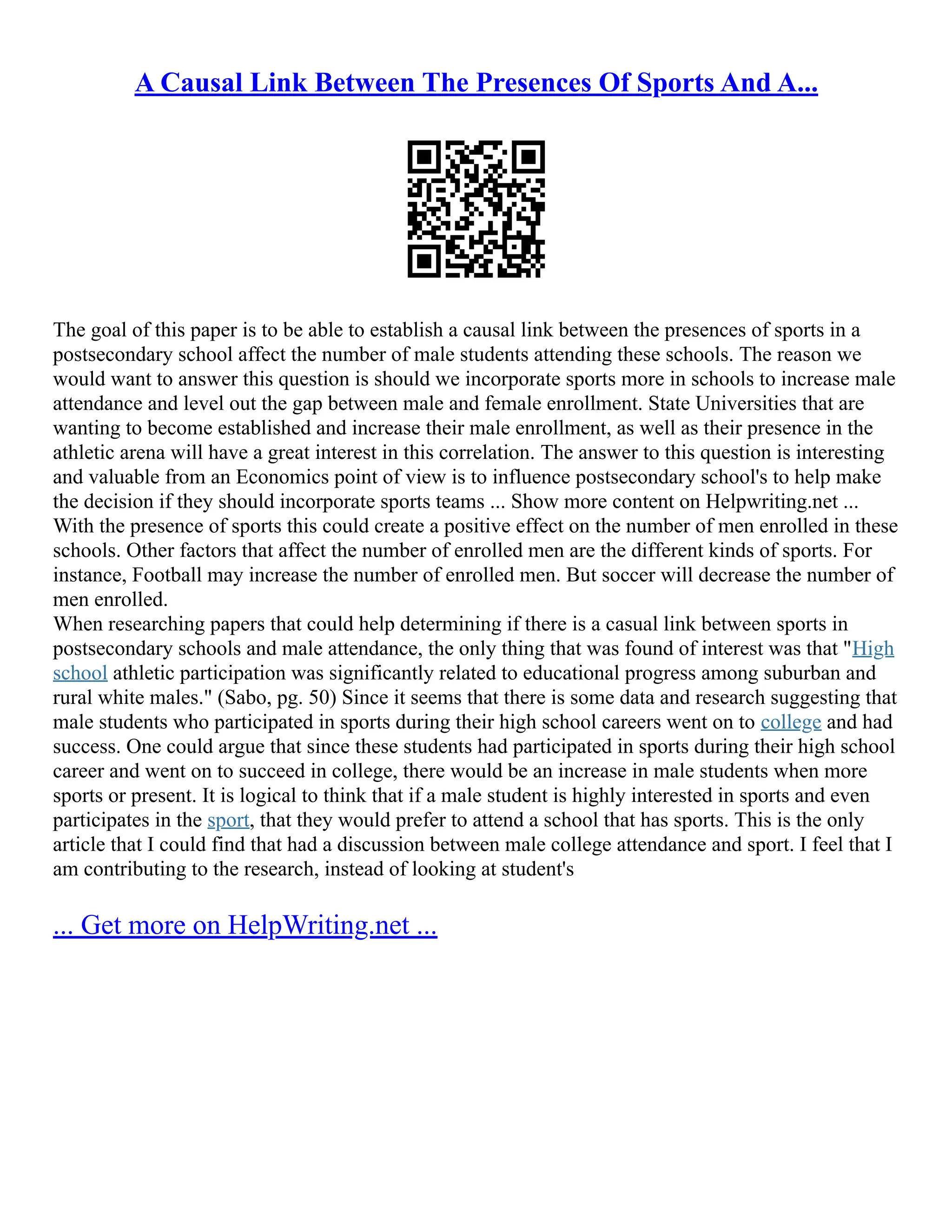 A Causal Link Between The Presences Of Sports And A...
The goal of this paper is to be able to establish a causal link between the presences of sports in a
postsecondary school affect the number of male students attending these schools. The reason we
would want to answer this question is should we incorporate sports more in schools to increase male
attendance and level out the gap between male and female enrollment. State Universities that are
wanting to become established and increase their male enrollment, as well as their presence in the
athletic arena will have a great interest in this correlation. The answer to this question is interesting
and valuable from an Economics point of view is to influence postsecondary school's to help make
the decision if they should incorporate sports teams ... Show more content on Helpwriting.net ...
With the presence of sports this could create a positive effect on the number of men enrolled in these
schools. Other factors that affect the number of enrolled men are the different kinds of sports. For
instance, Football may increase the number of enrolled men. But soccer will decrease the number of
men enrolled.
When researching papers that could help determining if there is a casual link between sports in
postsecondary schools and male attendance, the only thing that was found of interest was that "High
school athletic participation was significantly related to educational progress among suburban and
rural white males." (Sabo, pg. 50) Since it seems that there is some data and research suggesting that
male students who participated in sports during their high school careers went on to college and had
success. One could argue that since these students had participated in sports during their high school
career and went on to succeed in college, there would be an increase in male students when more
sports or present. It is logical to think that if a male student is highly interested in sports and even
participates in the sport, that they would prefer to attend a school that has sports. This is the only
article that I could find that had a discussion between male college attendance and sport. I feel that I
am contributing to the research, instead of looking at student's
... Get more on HelpWriting.net ...
 