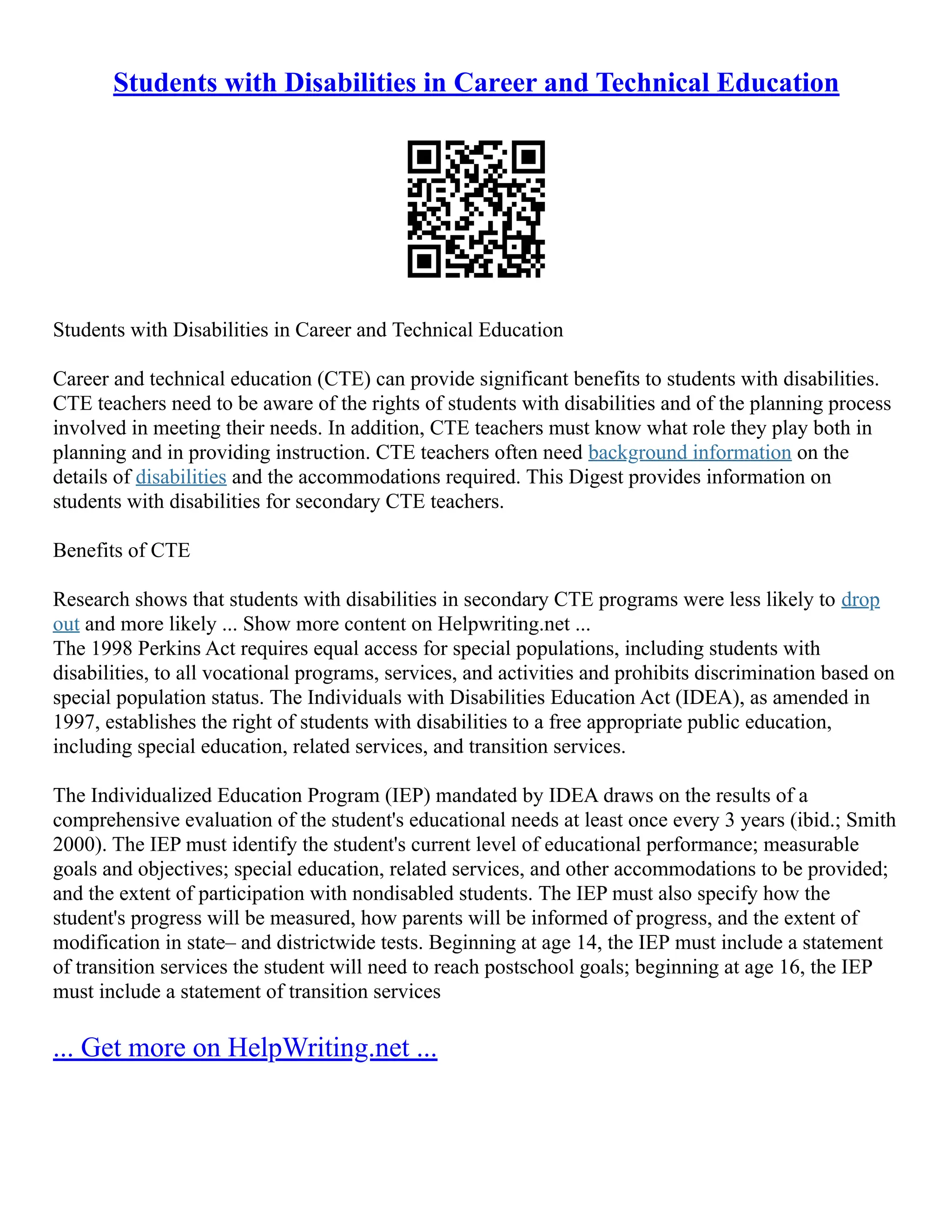 Students with Disabilities in Career and Technical Education
Students with Disabilities in Career and Technical Education
Career and technical education (CTE) can provide significant benefits to students with disabilities.
CTE teachers need to be aware of the rights of students with disabilities and of the planning process
involved in meeting their needs. In addition, CTE teachers must know what role they play both in
planning and in providing instruction. CTE teachers often need background information on the
details of disabilities and the accommodations required. This Digest provides information on
students with disabilities for secondary CTE teachers.
Benefits of CTE
Research shows that students with disabilities in secondary CTE programs were less likely to drop
out and more likely ... Show more content on Helpwriting.net ...
The 1998 Perkins Act requires equal access for special populations, including students with
disabilities, to all vocational programs, services, and activities and prohibits discrimination based on
special population status. The Individuals with Disabilities Education Act (IDEA), as amended in
1997, establishes the right of students with disabilities to a free appropriate public education,
including special education, related services, and transition services.
The Individualized Education Program (IEP) mandated by IDEA draws on the results of a
comprehensive evaluation of the student's educational needs at least once every 3 years (ibid.; Smith
2000). The IEP must identify the student's current level of educational performance; measurable
goals and objectives; special education, related services, and other accommodations to be provided;
and the extent of participation with nondisabled students. The IEP must also specify how the
student's progress will be measured, how parents will be informed of progress, and the extent of
modification in state– and districtwide tests. Beginning at age 14, the IEP must include a statement
of transition services the student will need to reach postschool goals; beginning at age 16, the IEP
must include a statement of transition services
... Get more on HelpWriting.net ...
 