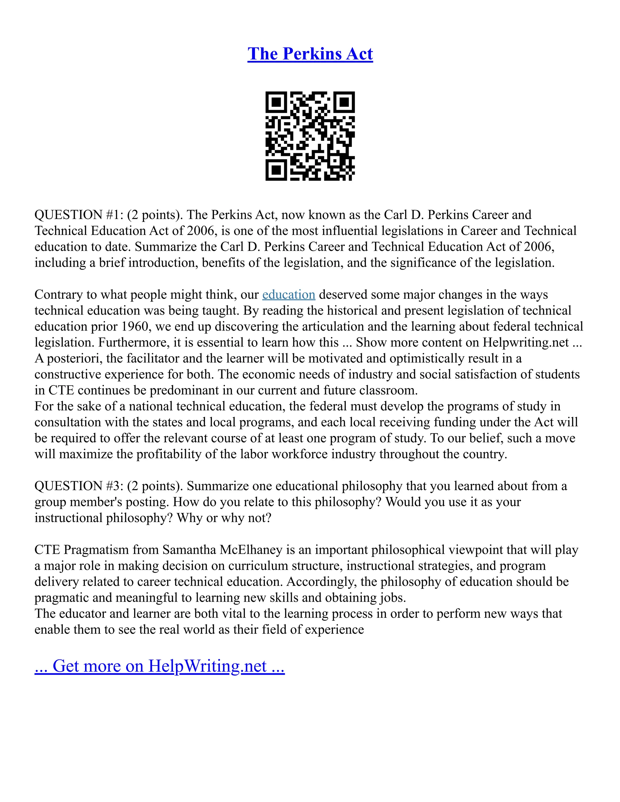 The Perkins Act
QUESTION #1: (2 points). The Perkins Act, now known as the Carl D. Perkins Career and
Technical Education Act of 2006, is one of the most influential legislations in Career and Technical
education to date. Summarize the Carl D. Perkins Career and Technical Education Act of 2006,
including a brief introduction, benefits of the legislation, and the significance of the legislation.
Contrary to what people might think, our education deserved some major changes in the ways
technical education was being taught. By reading the historical and present legislation of technical
education prior 1960, we end up discovering the articulation and the learning about federal technical
legislation. Furthermore, it is essential to learn how this ... Show more content on Helpwriting.net ...
A posteriori, the facilitator and the learner will be motivated and optimistically result in a
constructive experience for both. The economic needs of industry and social satisfaction of students
in CTE continues be predominant in our current and future classroom.
For the sake of a national technical education, the federal must develop the programs of study in
consultation with the states and local programs, and each local receiving funding under the Act will
be required to offer the relevant course of at least one program of study. To our belief, such a move
will maximize the profitability of the labor workforce industry throughout the country.
QUESTION #3: (2 points). Summarize one educational philosophy that you learned about from a
group member's posting. How do you relate to this philosophy? Would you use it as your
instructional philosophy? Why or why not?
CTE Pragmatism from Samantha McElhaney is an important philosophical viewpoint that will play
a major role in making decision on curriculum structure, instructional strategies, and program
delivery related to career technical education. Accordingly, the philosophy of education should be
pragmatic and meaningful to learning new skills and obtaining jobs.
The educator and learner are both vital to the learning process in order to perform new ways that
enable them to see the real world as their field of experience
... Get more on HelpWriting.net ...
 