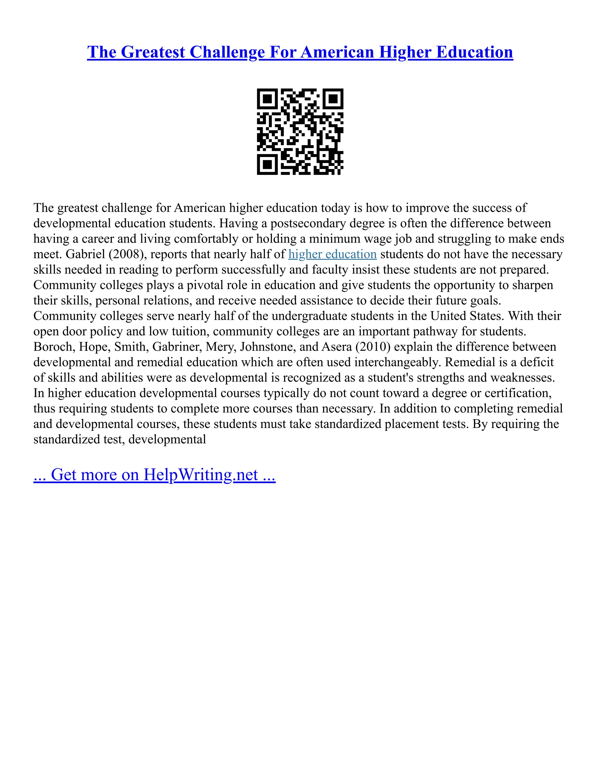The Greatest Challenge For American Higher Education
The greatest challenge for American higher education today is how to improve the success of
developmental education students. Having a postsecondary degree is often the difference between
having a career and living comfortably or holding a minimum wage job and struggling to make ends
meet. Gabriel (2008), reports that nearly half of higher education students do not have the necessary
skills needed in reading to perform successfully and faculty insist these students are not prepared.
Community colleges plays a pivotal role in education and give students the opportunity to sharpen
their skills, personal relations, and receive needed assistance to decide their future goals.
Community colleges serve nearly half of the undergraduate students in the United States. With their
open door policy and low tuition, community colleges are an important pathway for students.
Boroch, Hope, Smith, Gabriner, Mery, Johnstone, and Asera (2010) explain the difference between
developmental and remedial education which are often used interchangeably. Remedial is a deficit
of skills and abilities were as developmental is recognized as a student's strengths and weaknesses.
In higher education developmental courses typically do not count toward a degree or certification,
thus requiring students to complete more courses than necessary. In addition to completing remedial
and developmental courses, these students must take standardized placement tests. By requiring the
standardized test, developmental
... Get more on HelpWriting.net ...
 