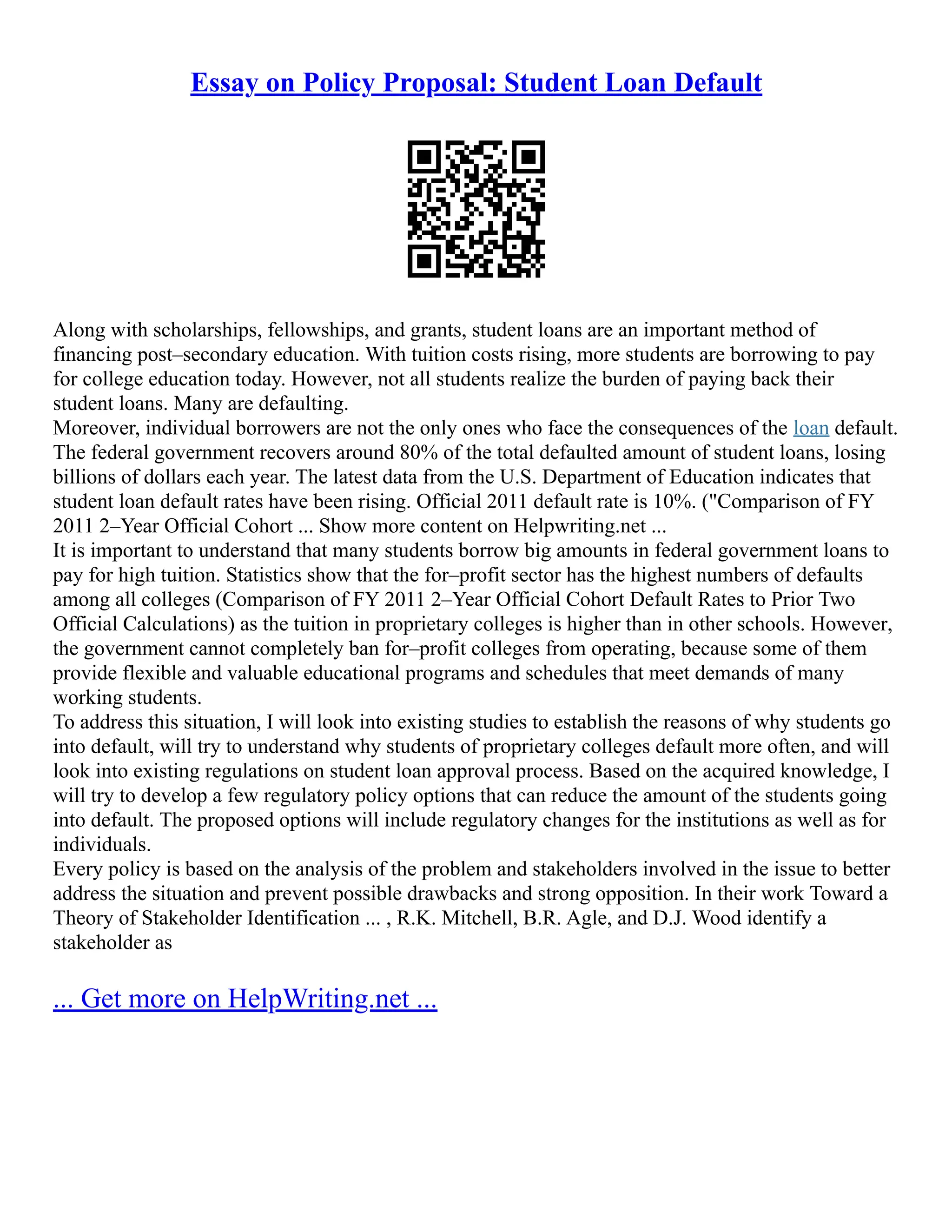 Essay on Policy Proposal: Student Loan Default
Along with scholarships, fellowships, and grants, student loans are an important method of
financing post–secondary education. With tuition costs rising, more students are borrowing to pay
for college education today. However, not all students realize the burden of paying back their
student loans. Many are defaulting.
Moreover, individual borrowers are not the only ones who face the consequences of the loan default.
The federal government recovers around 80% of the total defaulted amount of student loans, losing
billions of dollars each year. The latest data from the U.S. Department of Education indicates that
student loan default rates have been rising. Official 2011 default rate is 10%. ("Comparison of FY
2011 2–Year Official Cohort ... Show more content on Helpwriting.net ...
It is important to understand that many students borrow big amounts in federal government loans to
pay for high tuition. Statistics show that the for–profit sector has the highest numbers of defaults
among all colleges (Comparison of FY 2011 2–Year Official Cohort Default Rates to Prior Two
Official Calculations) as the tuition in proprietary colleges is higher than in other schools. However,
the government cannot completely ban for–profit colleges from operating, because some of them
provide flexible and valuable educational programs and schedules that meet demands of many
working students.
To address this situation, I will look into existing studies to establish the reasons of why students go
into default, will try to understand why students of proprietary colleges default more often, and will
look into existing regulations on student loan approval process. Based on the acquired knowledge, I
will try to develop a few regulatory policy options that can reduce the amount of the students going
into default. The proposed options will include regulatory changes for the institutions as well as for
individuals.
Every policy is based on the analysis of the problem and stakeholders involved in the issue to better
address the situation and prevent possible drawbacks and strong opposition. In their work Toward a
Theory of Stakeholder Identification ... , R.K. Mitchell, B.R. Agle, and D.J. Wood identify a
stakeholder as
... Get more on HelpWriting.net ...
 