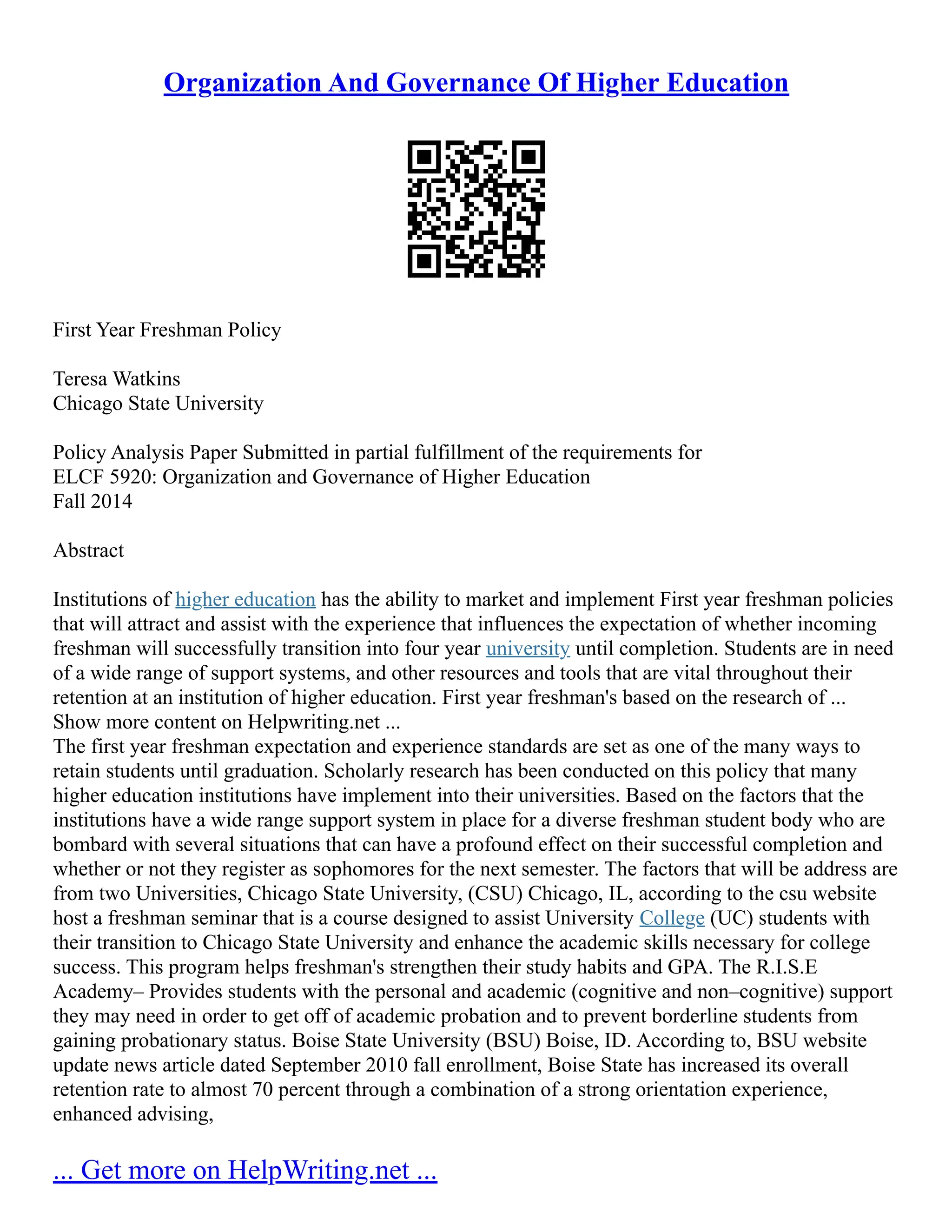 Organization And Governance Of Higher Education
First Year Freshman Policy
Teresa Watkins
Chicago State University
Policy Analysis Paper Submitted in partial fulfillment of the requirements for
ELCF 5920: Organization and Governance of Higher Education
Fall 2014
Abstract
Institutions of higher education has the ability to market and implement First year freshman policies
that will attract and assist with the experience that influences the expectation of whether incoming
freshman will successfully transition into four year university until completion. Students are in need
of a wide range of support systems, and other resources and tools that are vital throughout their
retention at an institution of higher education. First year freshman's based on the research of ...
Show more content on Helpwriting.net ...
The first year freshman expectation and experience standards are set as one of the many ways to
retain students until graduation. Scholarly research has been conducted on this policy that many
higher education institutions have implement into their universities. Based on the factors that the
institutions have a wide range support system in place for a diverse freshman student body who are
bombard with several situations that can have a profound effect on their successful completion and
whether or not they register as sophomores for the next semester. The factors that will be address are
from two Universities, Chicago State University, (CSU) Chicago, IL, according to the csu website
host a freshman seminar that is a course designed to assist University College (UC) students with
their transition to Chicago State University and enhance the academic skills necessary for college
success. This program helps freshman's strengthen their study habits and GPA. The R.I.S.E
Academy– Provides students with the personal and academic (cognitive and non–cognitive) support
they may need in order to get off of academic probation and to prevent borderline students from
gaining probationary status. Boise State University (BSU) Boise, ID. According to, BSU website
update news article dated September 2010 fall enrollment, Boise State has increased its overall
retention rate to almost 70 percent through a combination of a strong orientation experience,
enhanced advising,
... Get more on HelpWriting.net ...
 