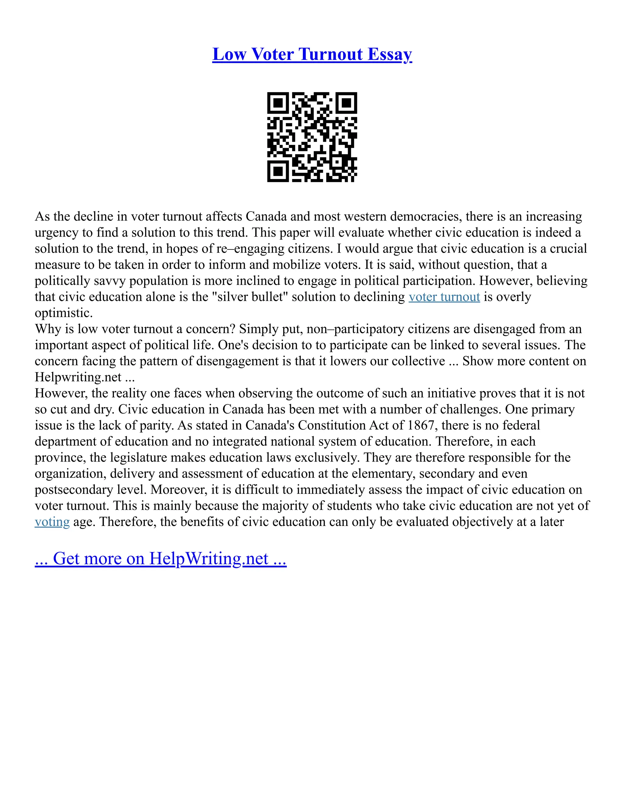 Low Voter Turnout Essay
As the decline in voter turnout affects Canada and most western democracies, there is an increasing
urgency to find a solution to this trend. This paper will evaluate whether civic education is indeed a
solution to the trend, in hopes of re–engaging citizens. I would argue that civic education is a crucial
measure to be taken in order to inform and mobilize voters. It is said, without question, that a
politically savvy population is more inclined to engage in political participation. However, believing
that civic education alone is the "silver bullet" solution to declining voter turnout is overly
optimistic.
Why is low voter turnout a concern? Simply put, non–participatory citizens are disengaged from an
important aspect of political life. One's decision to to participate can be linked to several issues. The
concern facing the pattern of disengagement is that it lowers our collective ... Show more content on
Helpwriting.net ...
However, the reality one faces when observing the outcome of such an initiative proves that it is not
so cut and dry. Civic education in Canada has been met with a number of challenges. One primary
issue is the lack of parity. As stated in Canada's Constitution Act of 1867, there is no federal
department of education and no integrated national system of education. Therefore, in each
province, the legislature makes education laws exclusively. They are therefore responsible for the
organization, delivery and assessment of education at the elementary, secondary and even
postsecondary level. Moreover, it is difficult to immediately assess the impact of civic education on
voter turnout. This is mainly because the majority of students who take civic education are not yet of
voting age. Therefore, the benefits of civic education can only be evaluated objectively at a later
... Get more on HelpWriting.net ...
 