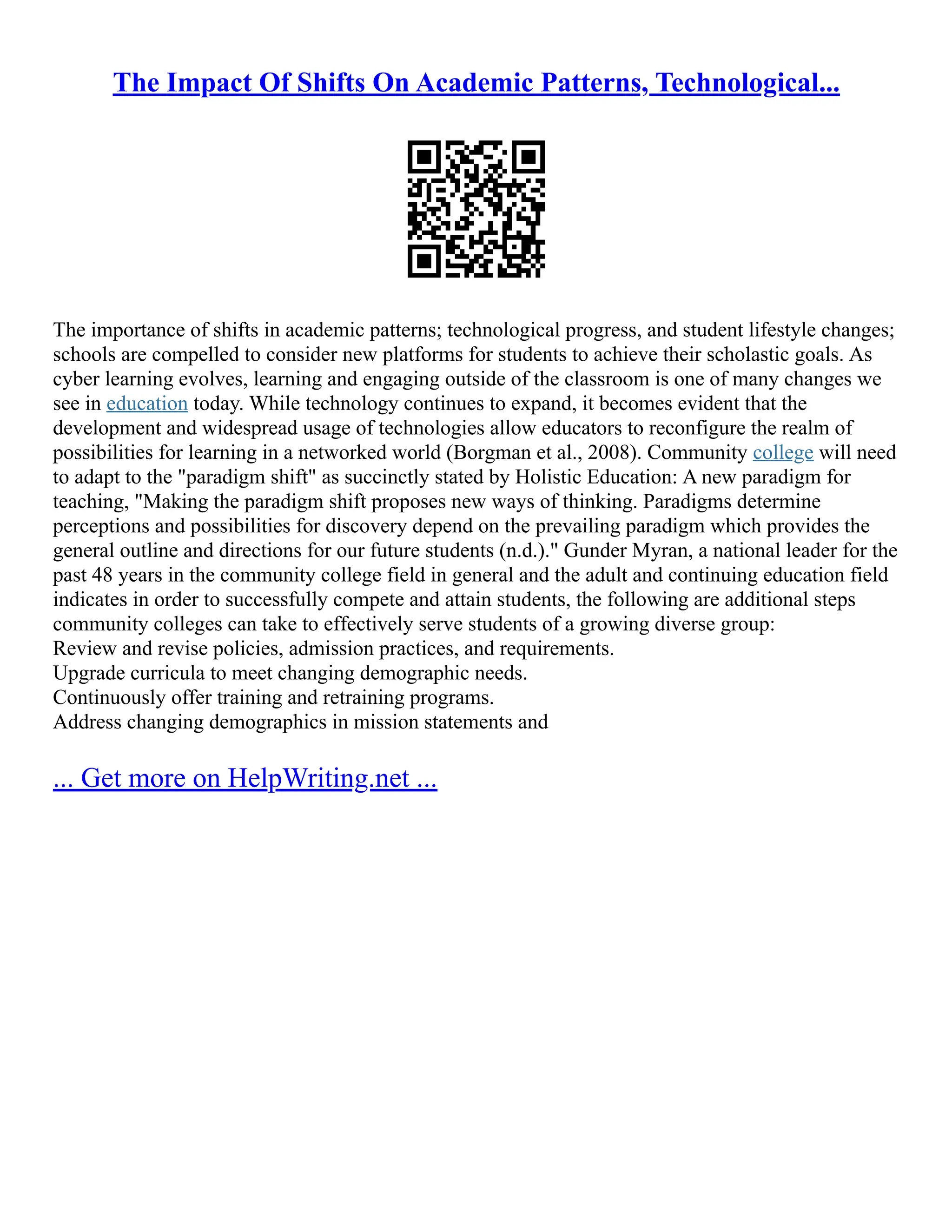 The Impact Of Shifts On Academic Patterns, Technological...
The importance of shifts in academic patterns; technological progress, and student lifestyle changes;
schools are compelled to consider new platforms for students to achieve their scholastic goals. As
cyber learning evolves, learning and engaging outside of the classroom is one of many changes we
see in education today. While technology continues to expand, it becomes evident that the
development and widespread usage of technologies allow educators to reconfigure the realm of
possibilities for learning in a networked world (Borgman et al., 2008). Community college will need
to adapt to the "paradigm shift" as succinctly stated by Holistic Education: A new paradigm for
teaching, "Making the paradigm shift proposes new ways of thinking. Paradigms determine
perceptions and possibilities for discovery depend on the prevailing paradigm which provides the
general outline and directions for our future students (n.d.)." Gunder Myran, a national leader for the
past 48 years in the community college field in general and the adult and continuing education field
indicates in order to successfully compete and attain students, the following are additional steps
community colleges can take to effectively serve students of a growing diverse group:
Review and revise policies, admission practices, and requirements.
Upgrade curricula to meet changing demographic needs.
Continuously offer training and retraining programs.
Address changing demographics in mission statements and
... Get more on HelpWriting.net ...
 