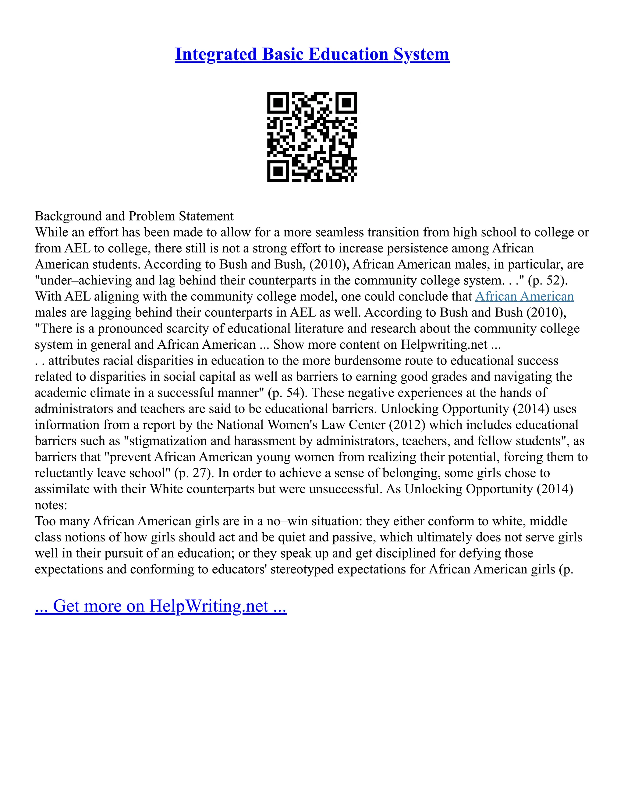 Integrated Basic Education System
Background and Problem Statement
While an effort has been made to allow for a more seamless transition from high school to college or
from AEL to college, there still is not a strong effort to increase persistence among African
American students. According to Bush and Bush, (2010), African American males, in particular, are
"under–achieving and lag behind their counterparts in the community college system. . ." (p. 52).
With AEL aligning with the community college model, one could conclude that African American
males are lagging behind their counterparts in AEL as well. According to Bush and Bush (2010),
"There is a pronounced scarcity of educational literature and research about the community college
system in general and African American ... Show more content on Helpwriting.net ...
. . attributes racial disparities in education to the more burdensome route to educational success
related to disparities in social capital as well as barriers to earning good grades and navigating the
academic climate in a successful manner" (p. 54). These negative experiences at the hands of
administrators and teachers are said to be educational barriers. Unlocking Opportunity (2014) uses
information from a report by the National Women's Law Center (2012) which includes educational
barriers such as "stigmatization and harassment by administrators, teachers, and fellow students", as
barriers that "prevent African American young women from realizing their potential, forcing them to
reluctantly leave school" (p. 27). In order to achieve a sense of belonging, some girls chose to
assimilate with their White counterparts but were unsuccessful. As Unlocking Opportunity (2014)
notes:
Too many African American girls are in a no–win situation: they either conform to white, middle
class notions of how girls should act and be quiet and passive, which ultimately does not serve girls
well in their pursuit of an education; or they speak up and get disciplined for defying those
expectations and conforming to educators' stereotyped expectations for African American girls (p.
... Get more on HelpWriting.net ...
 