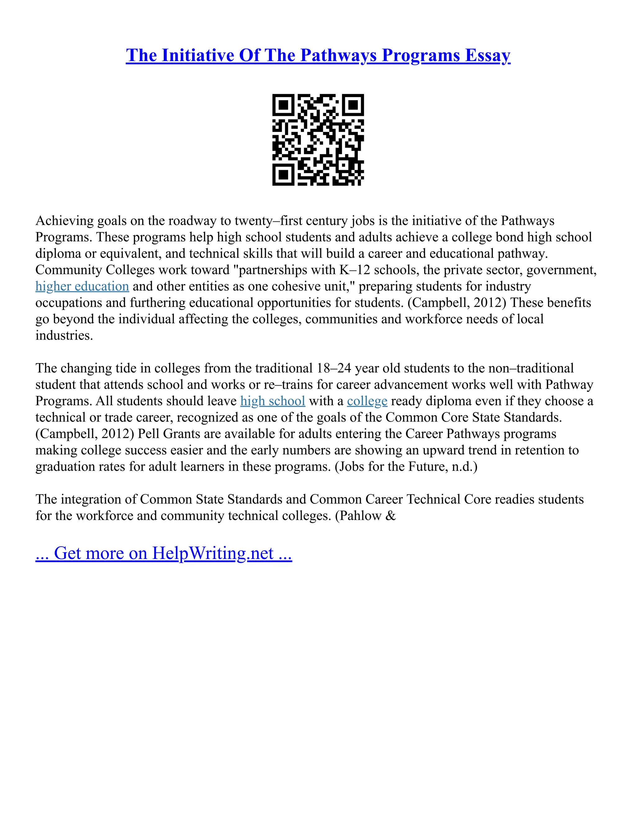 The Initiative Of The Pathways Programs Essay
Achieving goals on the roadway to twenty–first century jobs is the initiative of the Pathways
Programs. These programs help high school students and adults achieve a college bond high school
diploma or equivalent, and technical skills that will build a career and educational pathway.
Community Colleges work toward "partnerships with K–12 schools, the private sector, government,
higher education and other entities as one cohesive unit," preparing students for industry
occupations and furthering educational opportunities for students. (Campbell, 2012) These benefits
go beyond the individual affecting the colleges, communities and workforce needs of local
industries.
The changing tide in colleges from the traditional 18–24 year old students to the non–traditional
student that attends school and works or re–trains for career advancement works well with Pathway
Programs. All students should leave high school with a college ready diploma even if they choose a
technical or trade career, recognized as one of the goals of the Common Core State Standards.
(Campbell, 2012) Pell Grants are available for adults entering the Career Pathways programs
making college success easier and the early numbers are showing an upward trend in retention to
graduation rates for adult learners in these programs. (Jobs for the Future, n.d.)
The integration of Common State Standards and Common Career Technical Core readies students
for the workforce and community technical colleges. (Pahlow &
... Get more on HelpWriting.net ...
 