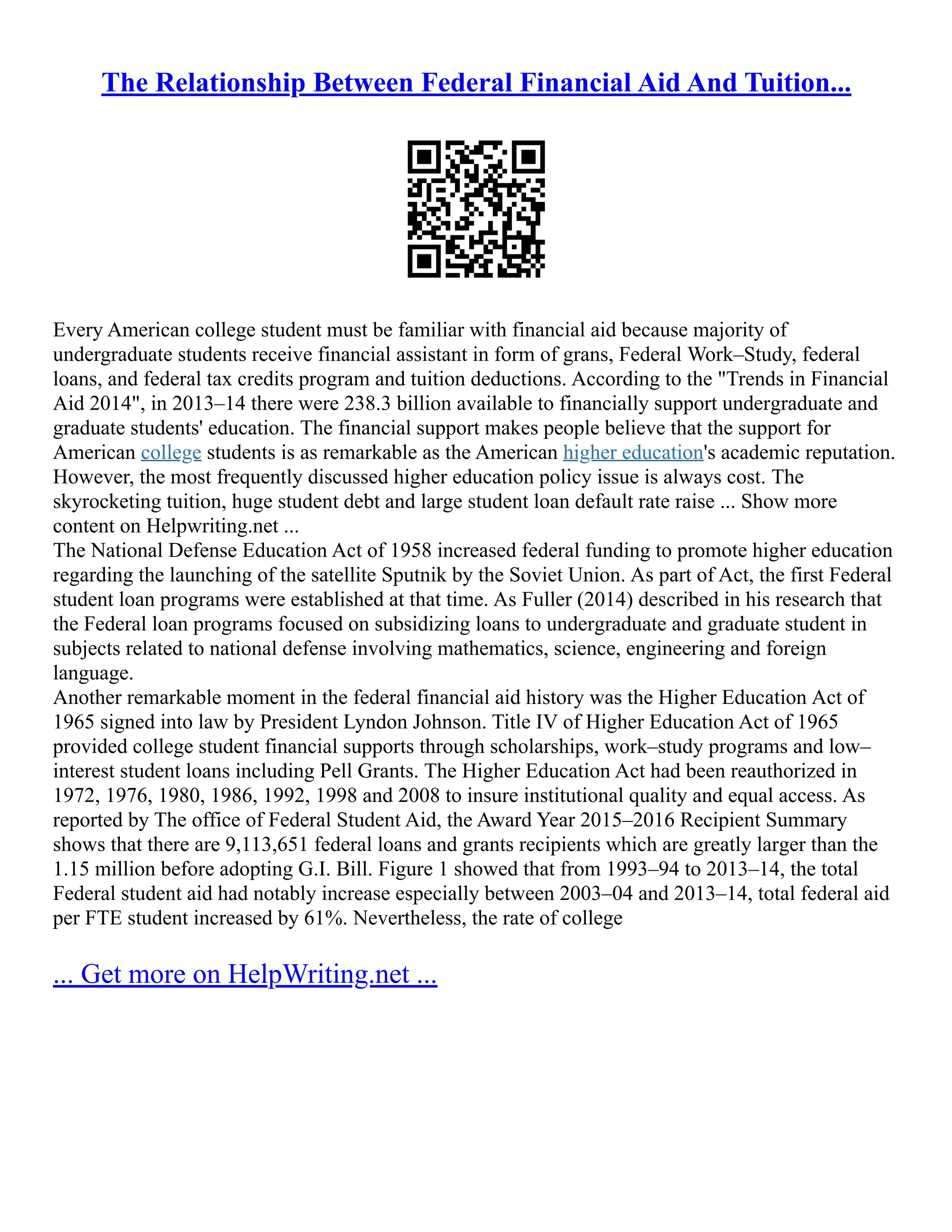 The Relationship Between Federal Financial Aid And Tuition...
Every American college student must be familiar with financial aid because majority of
undergraduate students receive financial assistant in form of grans, Federal Work–Study, federal
loans, and federal tax credits program and tuition deductions. According to the "Trends in Financial
Aid 2014", in 2013–14 there were 238.3 billion available to financially support undergraduate and
graduate students' education. The financial support makes people believe that the support for
American college students is as remarkable as the American higher education's academic reputation.
However, the most frequently discussed higher education policy issue is always cost. The
skyrocketing tuition, huge student debt and large student loan default rate raise ... Show more
content on Helpwriting.net ...
The National Defense Education Act of 1958 increased federal funding to promote higher education
regarding the launching of the satellite Sputnik by the Soviet Union. As part of Act, the first Federal
student loan programs were established at that time. As Fuller (2014) described in his research that
the Federal loan programs focused on subsidizing loans to undergraduate and graduate student in
subjects related to national defense involving mathematics, science, engineering and foreign
language.
Another remarkable moment in the federal financial aid history was the Higher Education Act of
1965 signed into law by President Lyndon Johnson. Title IV of Higher Education Act of 1965
provided college student financial supports through scholarships, work–study programs and low–
interest student loans including Pell Grants. The Higher Education Act had been reauthorized in
1972, 1976, 1980, 1986, 1992, 1998 and 2008 to insure institutional quality and equal access. As
reported by The office of Federal Student Aid, the Award Year 2015–2016 Recipient Summary
shows that there are 9,113,651 federal loans and grants recipients which are greatly larger than the
1.15 million before adopting G.I. Bill. Figure 1 showed that from 1993–94 to 2013–14, the total
Federal student aid had notably increase especially between 2003–04 and 2013–14, total federal aid
per FTE student increased by 61%. Nevertheless, the rate of college
... Get more on HelpWriting.net ...
 