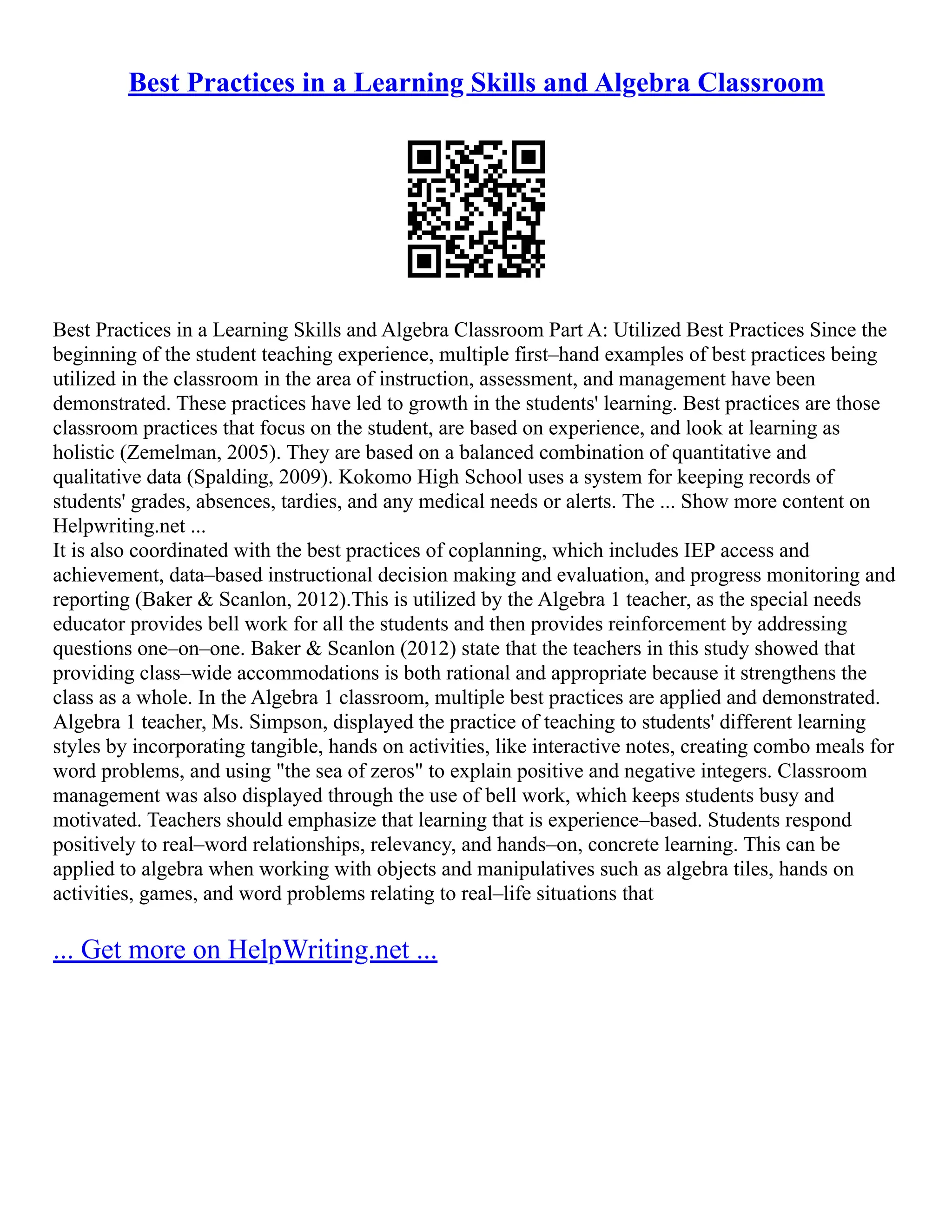 Best Practices in a Learning Skills and Algebra Classroom
Best Practices in a Learning Skills and Algebra Classroom Part A: Utilized Best Practices Since the
beginning of the student teaching experience, multiple first–hand examples of best practices being
utilized in the classroom in the area of instruction, assessment, and management have been
demonstrated. These practices have led to growth in the students' learning. Best practices are those
classroom practices that focus on the student, are based on experience, and look at learning as
holistic (Zemelman, 2005). They are based on a balanced combination of quantitative and
qualitative data (Spalding, 2009). Kokomo High School uses a system for keeping records of
students' grades, absences, tardies, and any medical needs or alerts. The ... Show more content on
Helpwriting.net ...
It is also coordinated with the best practices of coplanning, which includes IEP access and
achievement, data–based instructional decision making and evaluation, and progress monitoring and
reporting (Baker & Scanlon, 2012).This is utilized by the Algebra 1 teacher, as the special needs
educator provides bell work for all the students and then provides reinforcement by addressing
questions one–on–one. Baker & Scanlon (2012) state that the teachers in this study showed that
providing class–wide accommodations is both rational and appropriate because it strengthens the
class as a whole. In the Algebra 1 classroom, multiple best practices are applied and demonstrated.
Algebra 1 teacher, Ms. Simpson, displayed the practice of teaching to students' different learning
styles by incorporating tangible, hands on activities, like interactive notes, creating combo meals for
word problems, and using "the sea of zeros" to explain positive and negative integers. Classroom
management was also displayed through the use of bell work, which keeps students busy and
motivated. Teachers should emphasize that learning that is experience–based. Students respond
positively to real–word relationships, relevancy, and hands–on, concrete learning. This can be
applied to algebra when working with objects and manipulatives such as algebra tiles, hands on
activities, games, and word problems relating to real–life situations that
... Get more on HelpWriting.net ...
 