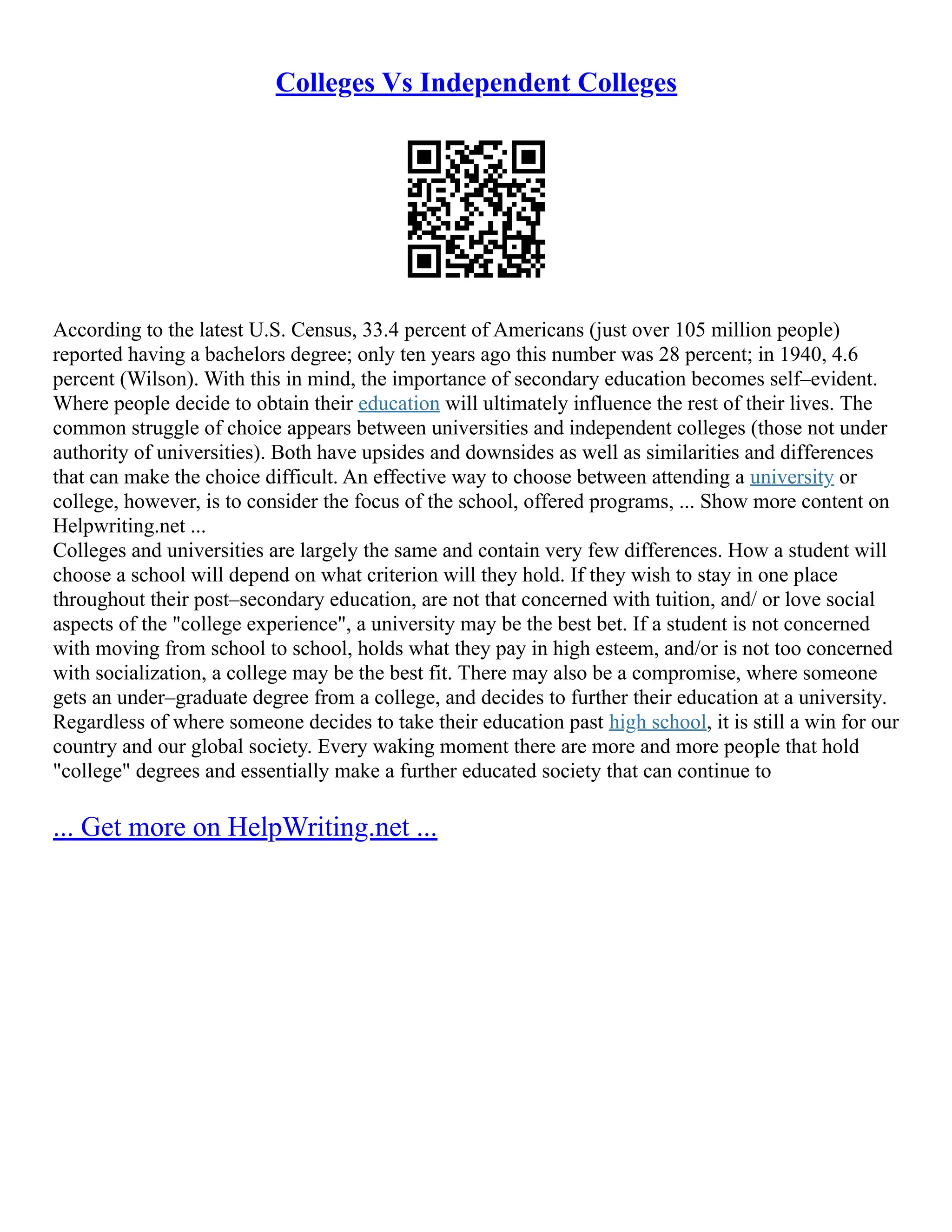 Colleges Vs Independent Colleges
According to the latest U.S. Census, 33.4 percent of Americans (just over 105 million people)
reported having a bachelors degree; only ten years ago this number was 28 percent; in 1940, 4.6
percent (Wilson). With this in mind, the importance of secondary education becomes self–evident.
Where people decide to obtain their education will ultimately influence the rest of their lives. The
common struggle of choice appears between universities and independent colleges (those not under
authority of universities). Both have upsides and downsides as well as similarities and differences
that can make the choice difficult. An effective way to choose between attending a university or
college, however, is to consider the focus of the school, offered programs, ... Show more content on
Helpwriting.net ...
Colleges and universities are largely the same and contain very few differences. How a student will
choose a school will depend on what criterion will they hold. If they wish to stay in one place
throughout their post–secondary education, are not that concerned with tuition, and/ or love social
aspects of the "college experience", a university may be the best bet. If a student is not concerned
with moving from school to school, holds what they pay in high esteem, and/or is not too concerned
with socialization, a college may be the best fit. There may also be a compromise, where someone
gets an under–graduate degree from a college, and decides to further their education at a university.
Regardless of where someone decides to take their education past high school, it is still a win for our
country and our global society. Every waking moment there are more and more people that hold
"college" degrees and essentially make a further educated society that can continue to
... Get more on HelpWriting.net ...
 