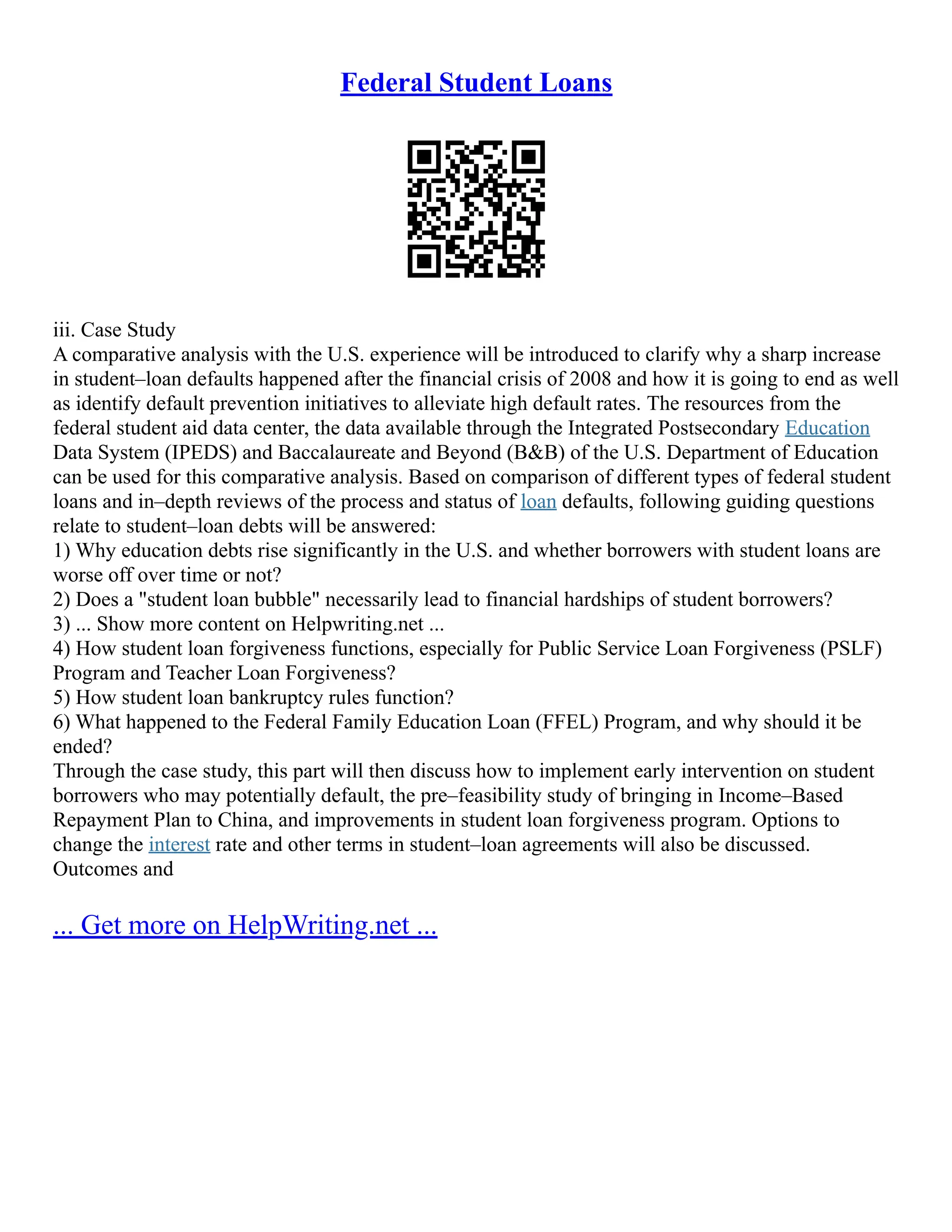 Federal Student Loans
iii. Case Study
A comparative analysis with the U.S. experience will be introduced to clarify why a sharp increase
in student–loan defaults happened after the financial crisis of 2008 and how it is going to end as well
as identify default prevention initiatives to alleviate high default rates. The resources from the
federal student aid data center, the data available through the Integrated Postsecondary Education
Data System (IPEDS) and Baccalaureate and Beyond (B&B) of the U.S. Department of Education
can be used for this comparative analysis. Based on comparison of different types of federal student
loans and in–depth reviews of the process and status of loan defaults, following guiding questions
relate to student–loan debts will be answered:
1) Why education debts rise significantly in the U.S. and whether borrowers with student loans are
worse off over time or not?
2) Does a "student loan bubble" necessarily lead to financial hardships of student borrowers?
3) ... Show more content on Helpwriting.net ...
4) How student loan forgiveness functions, especially for Public Service Loan Forgiveness (PSLF)
Program and Teacher Loan Forgiveness?
5) How student loan bankruptcy rules function?
6) What happened to the Federal Family Education Loan (FFEL) Program, and why should it be
ended?
Through the case study, this part will then discuss how to implement early intervention on student
borrowers who may potentially default, the pre–feasibility study of bringing in Income–Based
Repayment Plan to China, and improvements in student loan forgiveness program. Options to
change the interest rate and other terms in student–loan agreements will also be discussed.
Outcomes and
... Get more on HelpWriting.net ...
 