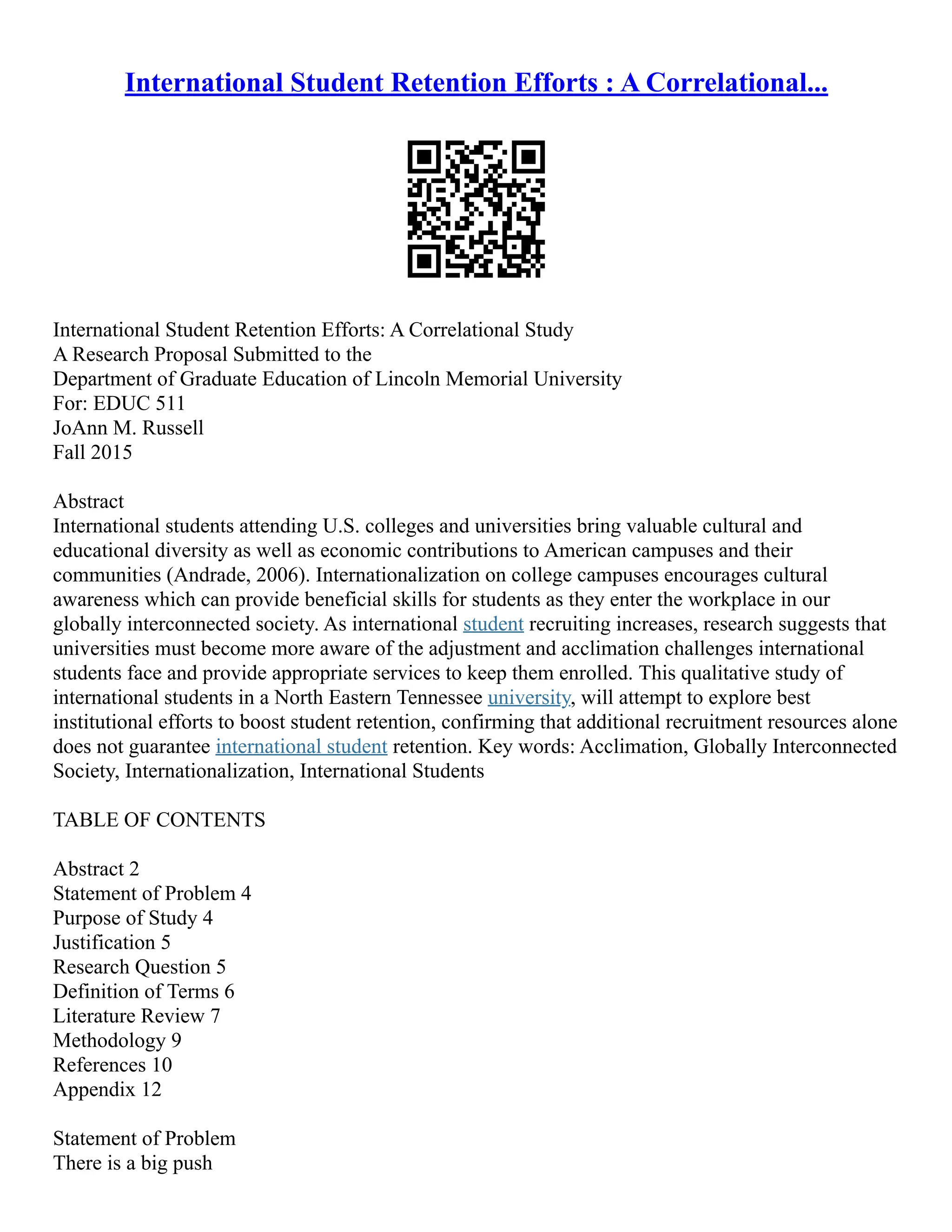 International Student Retention Efforts : A Correlational...
International Student Retention Efforts: A Correlational Study
A Research Proposal Submitted to the
Department of Graduate Education of Lincoln Memorial University
For: EDUC 511
JoAnn M. Russell
Fall 2015
Abstract
International students attending U.S. colleges and universities bring valuable cultural and
educational diversity as well as economic contributions to American campuses and their
communities (Andrade, 2006). Internationalization on college campuses encourages cultural
awareness which can provide beneficial skills for students as they enter the workplace in our
globally interconnected society. As international student recruiting increases, research suggests that
universities must become more aware of the adjustment and acclimation challenges international
students face and provide appropriate services to keep them enrolled. This qualitative study of
international students in a North Eastern Tennessee university, will attempt to explore best
institutional efforts to boost student retention, confirming that additional recruitment resources alone
does not guarantee international student retention. Key words: Acclimation, Globally Interconnected
Society, Internationalization, International Students
TABLE OF CONTENTS
Abstract 2
Statement of Problem 4
Purpose of Study 4
Justification 5
Research Question 5
Definition of Terms 6
Literature Review 7
Methodology 9
References 10
Appendix 12
Statement of Problem
There is a big push
 