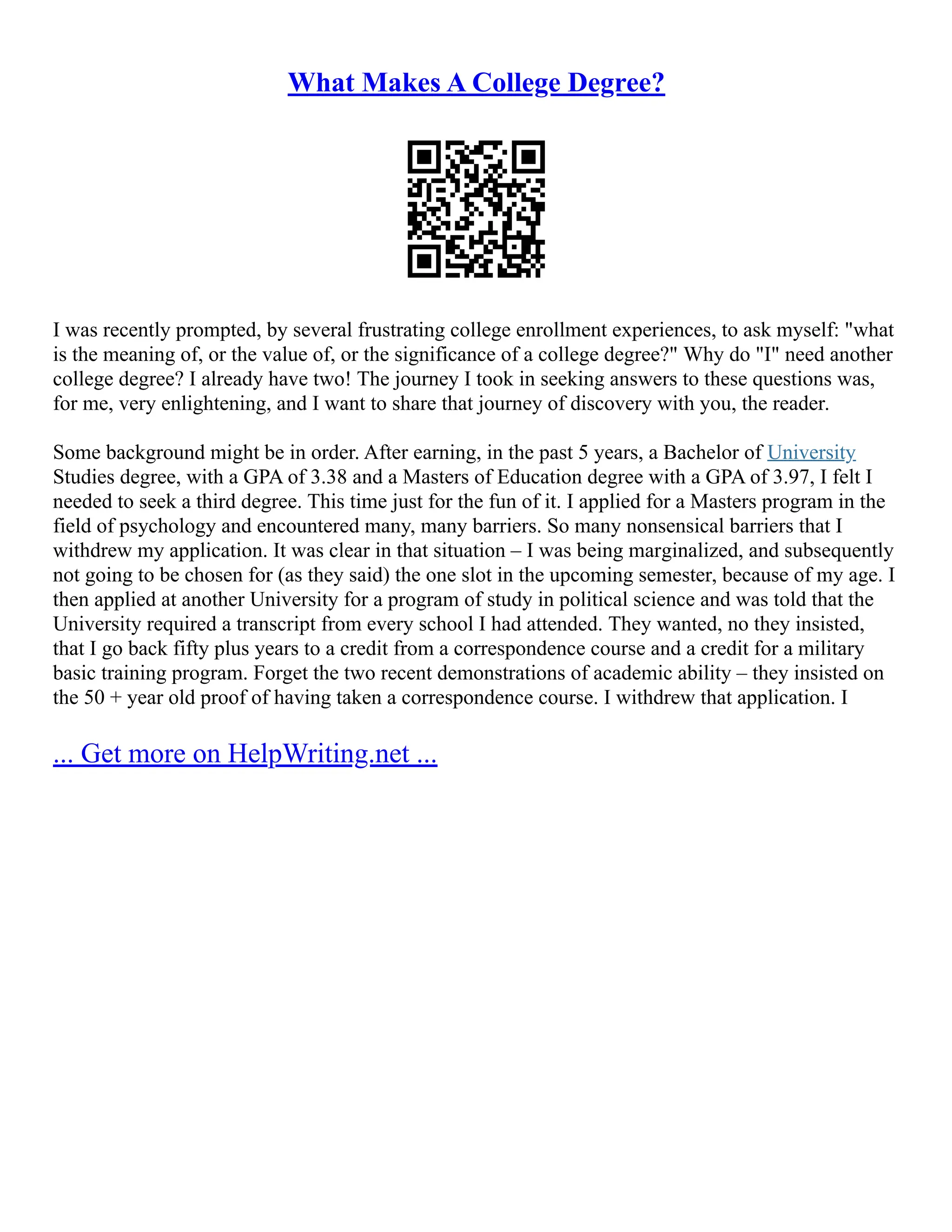 What Makes A College Degree?
I was recently prompted, by several frustrating college enrollment experiences, to ask myself: "what
is the meaning of, or the value of, or the significance of a college degree?" Why do "I" need another
college degree? I already have two! The journey I took in seeking answers to these questions was,
for me, very enlightening, and I want to share that journey of discovery with you, the reader.
Some background might be in order. After earning, in the past 5 years, a Bachelor of University
Studies degree, with a GPA of 3.38 and a Masters of Education degree with a GPA of 3.97, I felt I
needed to seek a third degree. This time just for the fun of it. I applied for a Masters program in the
field of psychology and encountered many, many barriers. So many nonsensical barriers that I
withdrew my application. It was clear in that situation – I was being marginalized, and subsequently
not going to be chosen for (as they said) the one slot in the upcoming semester, because of my age. I
then applied at another University for a program of study in political science and was told that the
University required a transcript from every school I had attended. They wanted, no they insisted,
that I go back fifty plus years to a credit from a correspondence course and a credit for a military
basic training program. Forget the two recent demonstrations of academic ability – they insisted on
the 50 + year old proof of having taken a correspondence course. I withdrew that application. I
... Get more on HelpWriting.net ...
 