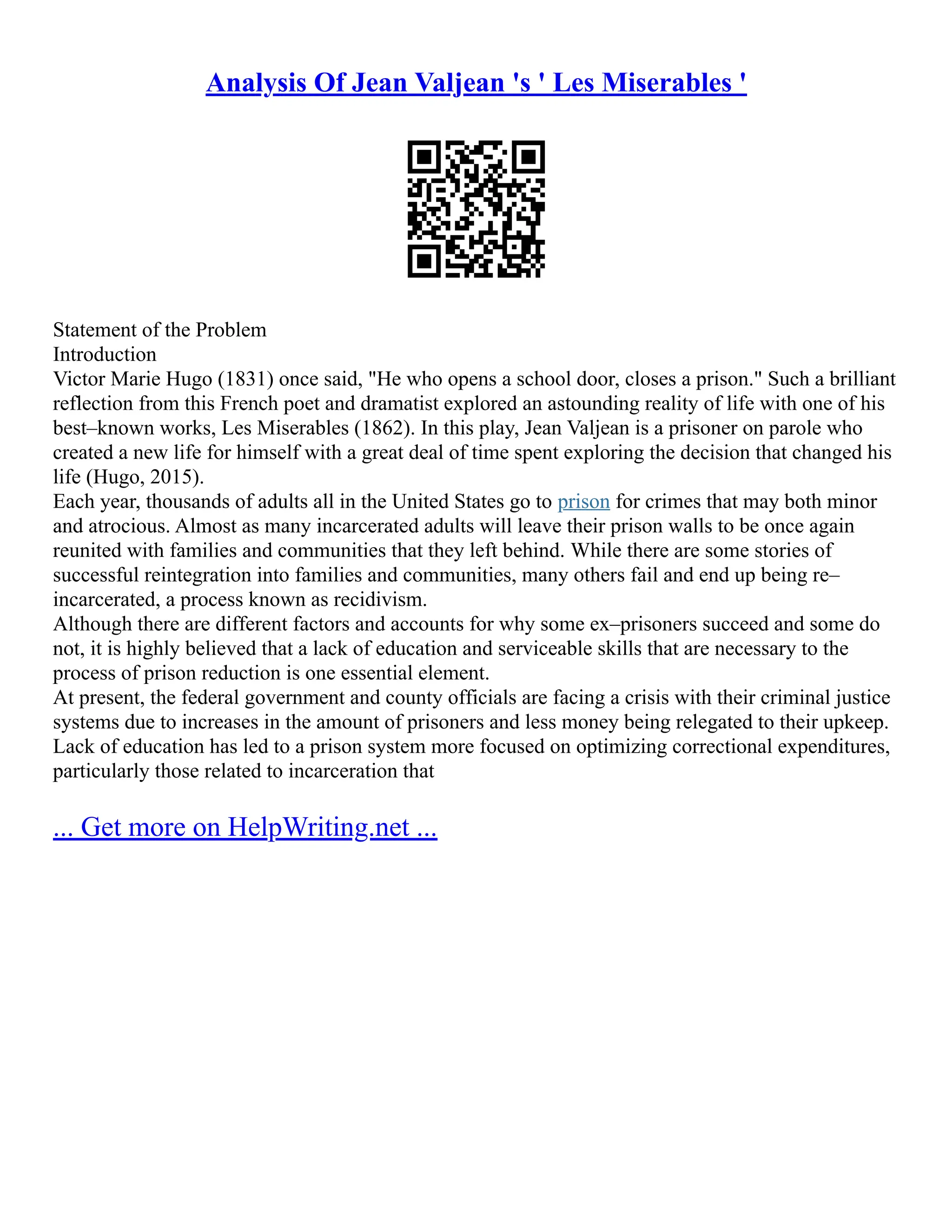 Analysis Of Jean Valjean 's ' Les Miserables '
Statement of the Problem
Introduction
Victor Marie Hugo (1831) once said, "He who opens a school door, closes a prison." Such a brilliant
reflection from this French poet and dramatist explored an astounding reality of life with one of his
best–known works, Les Miserables (1862). In this play, Jean Valjean is a prisoner on parole who
created a new life for himself with a great deal of time spent exploring the decision that changed his
life (Hugo, 2015).
Each year, thousands of adults all in the United States go to prison for crimes that may both minor
and atrocious. Almost as many incarcerated adults will leave their prison walls to be once again
reunited with families and communities that they left behind. While there are some stories of
successful reintegration into families and communities, many others fail and end up being re–
incarcerated, a process known as recidivism.
Although there are different factors and accounts for why some ex–prisoners succeed and some do
not, it is highly believed that a lack of education and serviceable skills that are necessary to the
process of prison reduction is one essential element.
At present, the federal government and county officials are facing a crisis with their criminal justice
systems due to increases in the amount of prisoners and less money being relegated to their upkeep.
Lack of education has led to a prison system more focused on optimizing correctional expenditures,
particularly those related to incarceration that
... Get more on HelpWriting.net ...
 