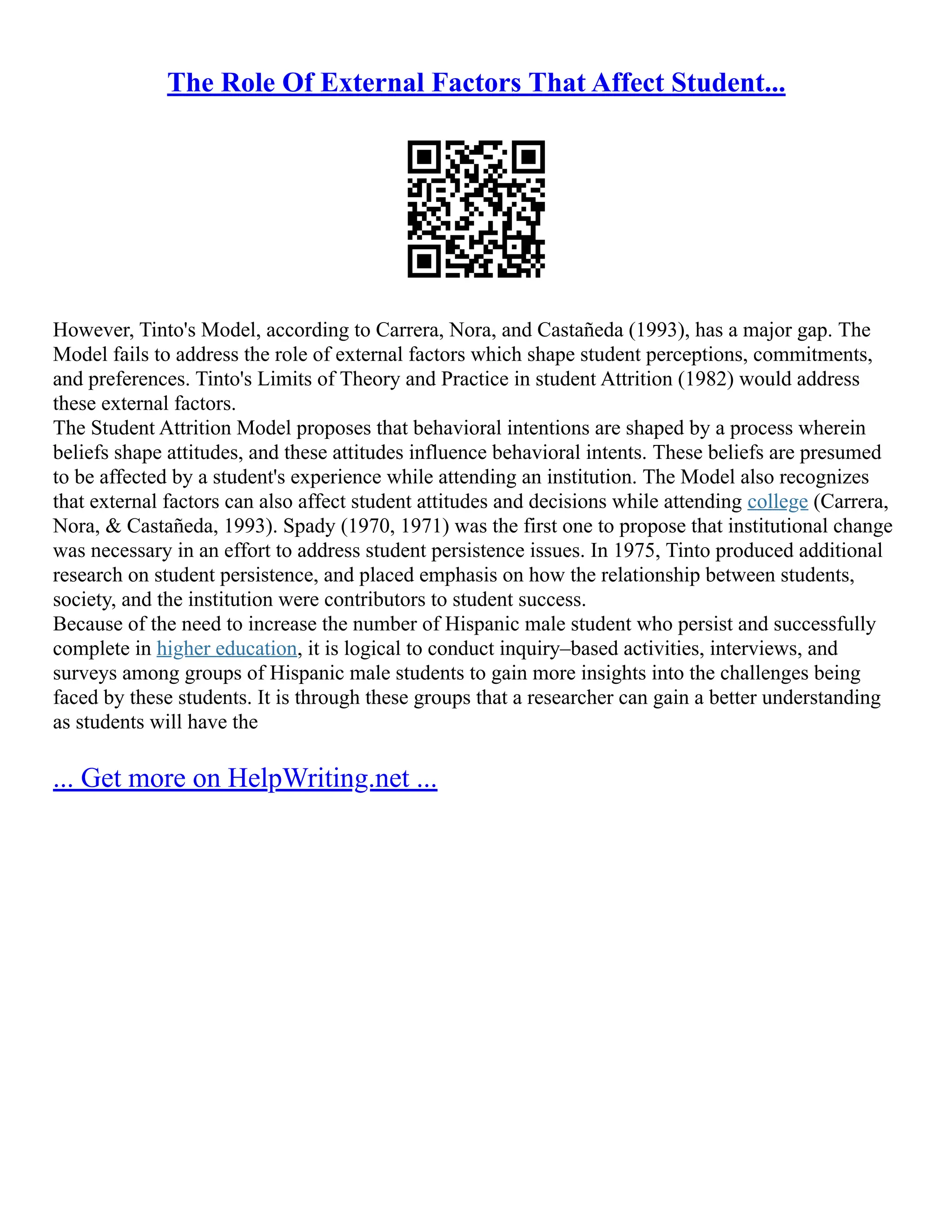 The Role Of External Factors That Affect Student...
However, Tinto's Model, according to Carrera, Nora, and Castañeda (1993), has a major gap. The
Model fails to address the role of external factors which shape student perceptions, commitments,
and preferences. Tinto's Limits of Theory and Practice in student Attrition (1982) would address
these external factors.
The Student Attrition Model proposes that behavioral intentions are shaped by a process wherein
beliefs shape attitudes, and these attitudes influence behavioral intents. These beliefs are presumed
to be affected by a student's experience while attending an institution. The Model also recognizes
that external factors can also affect student attitudes and decisions while attending college (Carrera,
Nora, & Castañeda, 1993). Spady (1970, 1971) was the first one to propose that institutional change
was necessary in an effort to address student persistence issues. In 1975, Tinto produced additional
research on student persistence, and placed emphasis on how the relationship between students,
society, and the institution were contributors to student success.
Because of the need to increase the number of Hispanic male student who persist and successfully
complete in higher education, it is logical to conduct inquiry–based activities, interviews, and
surveys among groups of Hispanic male students to gain more insights into the challenges being
faced by these students. It is through these groups that a researcher can gain a better understanding
as students will have the
... Get more on HelpWriting.net ...
 