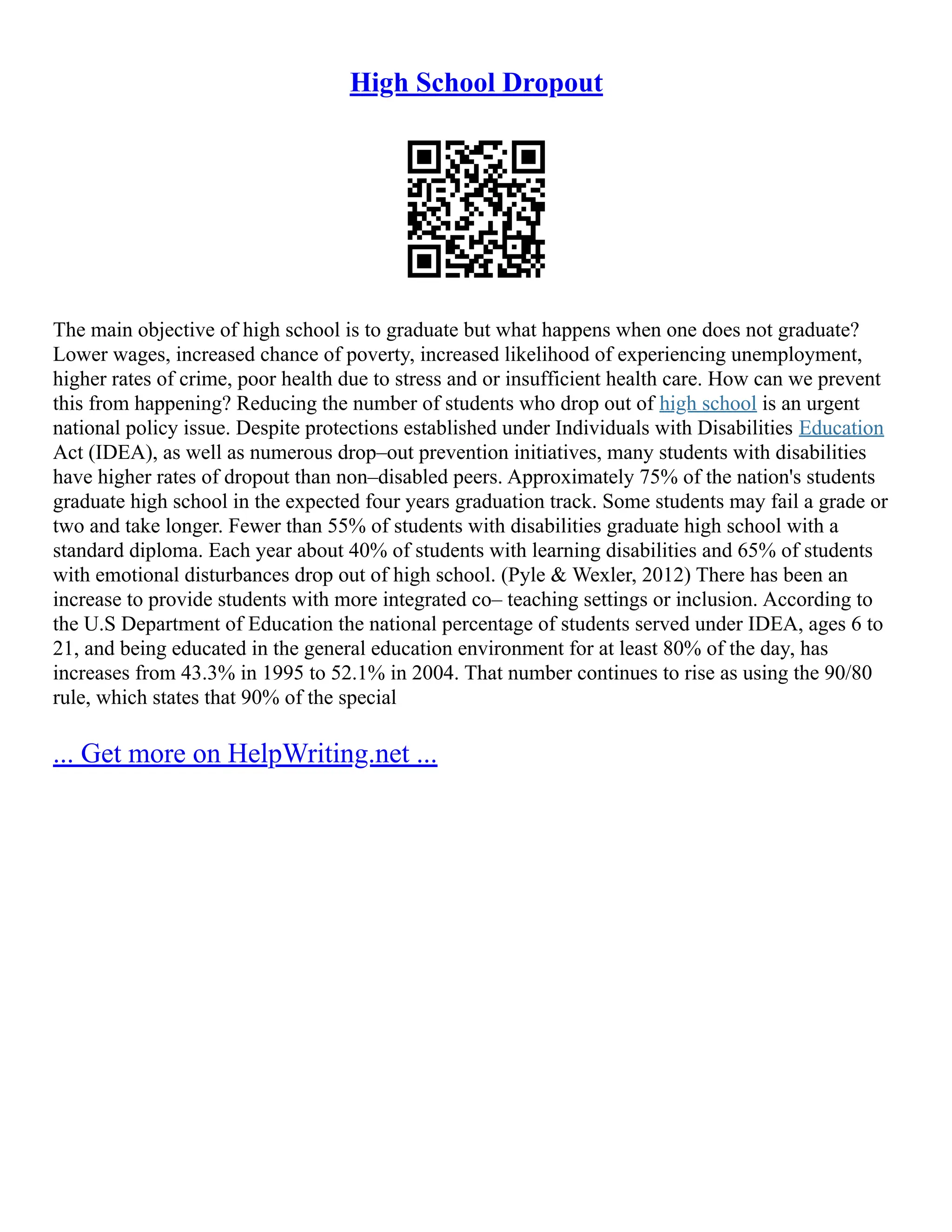High School Dropout
The main objective of high school is to graduate but what happens when one does not graduate?
Lower wages, increased chance of poverty, increased likelihood of experiencing unemployment,
higher rates of crime, poor health due to stress and or insufficient health care. How can we prevent
this from happening? Reducing the number of students who drop out of high school is an urgent
national policy issue. Despite protections established under Individuals with Disabilities Education
Act (IDEA), as well as numerous drop–out prevention initiatives, many students with disabilities
have higher rates of dropout than non–disabled peers. Approximately 75% of the nation's students
graduate high school in the expected four years graduation track. Some students may fail a grade or
two and take longer. Fewer than 55% of students with disabilities graduate high school with a
standard diploma. Each year about 40% of students with learning disabilities and 65% of students
with emotional disturbances drop out of high school. (Pyle & Wexler, 2012) There has been an
increase to provide students with more integrated co– teaching settings or inclusion. According to
the U.S Department of Education the national percentage of students served under IDEA, ages 6 to
21, and being educated in the general education environment for at least 80% of the day, has
increases from 43.3% in 1995 to 52.1% in 2004. That number continues to rise as using the 90/80
rule, which states that 90% of the special
... Get more on HelpWriting.net ...
 
