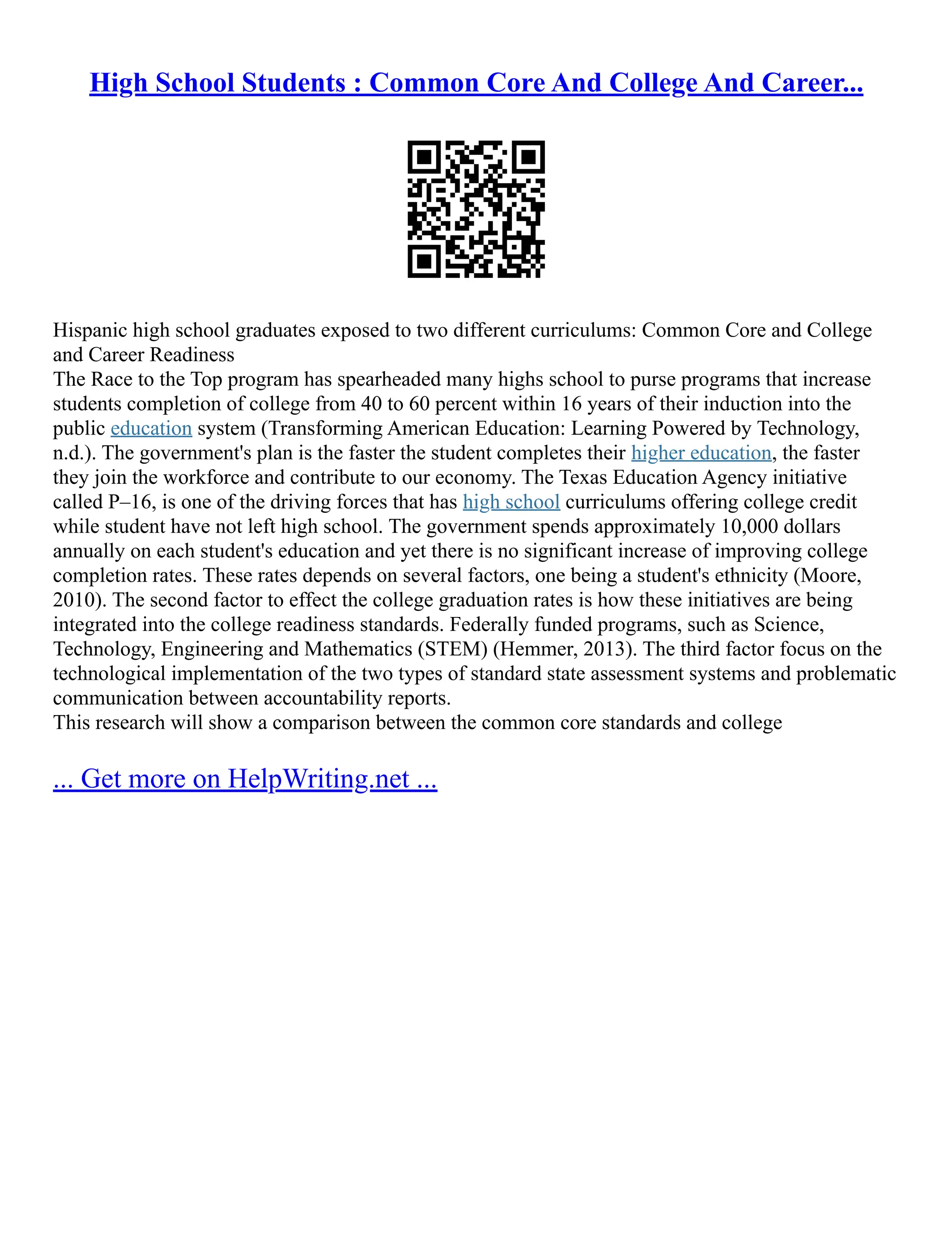 High School Students : Common Core And College And Career...
Hispanic high school graduates exposed to two different curriculums: Common Core and College
and Career Readiness
The Race to the Top program has spearheaded many highs school to purse programs that increase
students completion of college from 40 to 60 percent within 16 years of their induction into the
public education system (Transforming American Education: Learning Powered by Technology,
n.d.). The government's plan is the faster the student completes their higher education, the faster
they join the workforce and contribute to our economy. The Texas Education Agency initiative
called P–16, is one of the driving forces that has high school curriculums offering college credit
while student have not left high school. The government spends approximately 10,000 dollars
annually on each student's education and yet there is no significant increase of improving college
completion rates. These rates depends on several factors, one being a student's ethnicity (Moore,
2010). The second factor to effect the college graduation rates is how these initiatives are being
integrated into the college readiness standards. Federally funded programs, such as Science,
Technology, Engineering and Mathematics (STEM) (Hemmer, 2013). The third factor focus on the
technological implementation of the two types of standard state assessment systems and problematic
communication between accountability reports.
This research will show a comparison between the common core standards and college
... Get more on HelpWriting.net ...
 