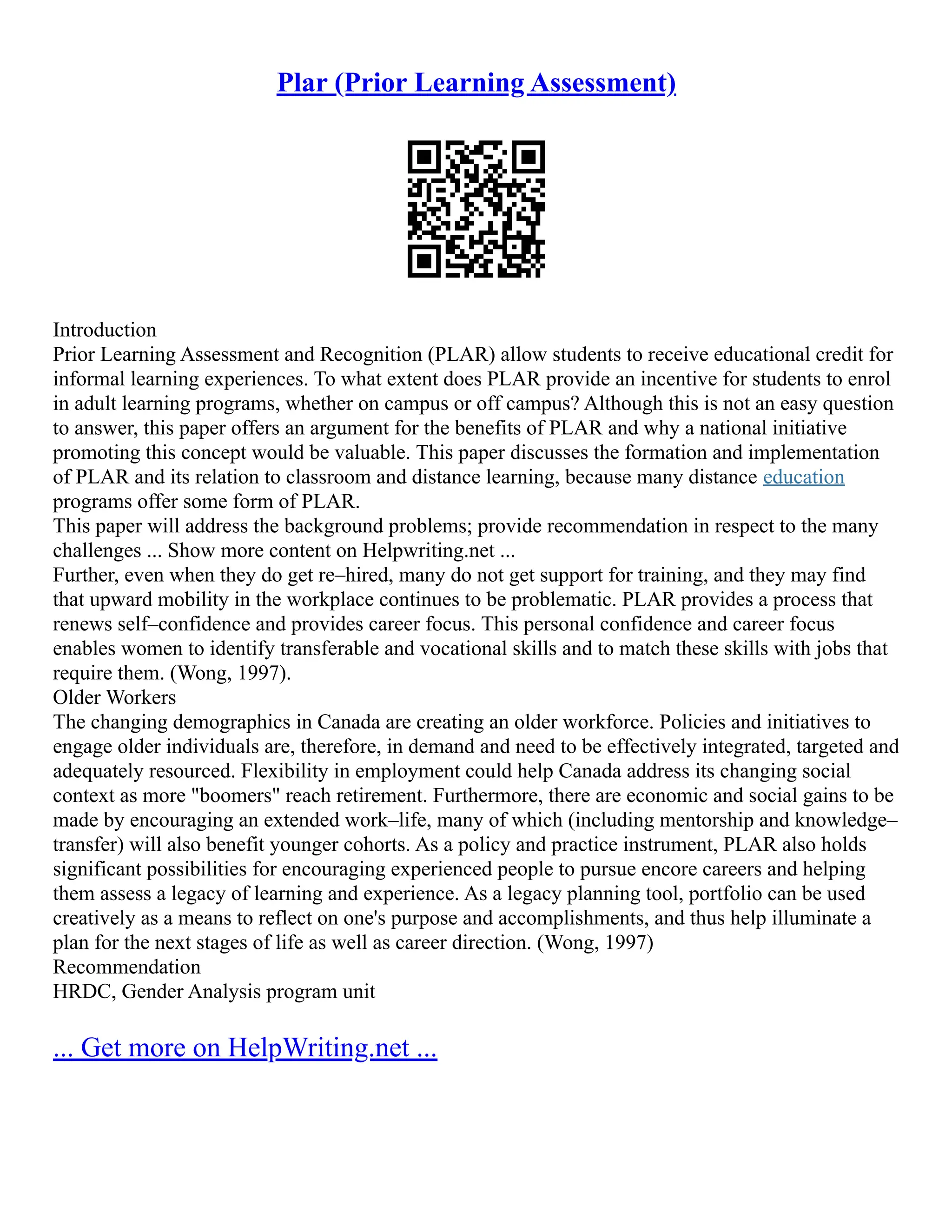 Plar (Prior Learning Assessment)
Introduction
Prior Learning Assessment and Recognition (PLAR) allow students to receive educational credit for
informal learning experiences. To what extent does PLAR provide an incentive for students to enrol
in adult learning programs, whether on campus or off campus? Although this is not an easy question
to answer, this paper offers an argument for the benefits of PLAR and why a national initiative
promoting this concept would be valuable. This paper discusses the formation and implementation
of PLAR and its relation to classroom and distance learning, because many distance education
programs offer some form of PLAR.
This paper will address the background problems; provide recommendation in respect to the many
challenges ... Show more content on Helpwriting.net ...
Further, even when they do get re–hired, many do not get support for training, and they may find
that upward mobility in the workplace continues to be problematic. PLAR provides a process that
renews self–confidence and provides career focus. This personal confidence and career focus
enables women to identify transferable and vocational skills and to match these skills with jobs that
require them. (Wong, 1997).
Older Workers
The changing demographics in Canada are creating an older workforce. Policies and initiatives to
engage older individuals are, therefore, in demand and need to be effectively integrated, targeted and
adequately resourced. Flexibility in employment could help Canada address its changing social
context as more "boomers" reach retirement. Furthermore, there are economic and social gains to be
made by encouraging an extended work–life, many of which (including mentorship and knowledge–
transfer) will also benefit younger cohorts. As a policy and practice instrument, PLAR also holds
significant possibilities for encouraging experienced people to pursue encore careers and helping
them assess a legacy of learning and experience. As a legacy planning tool, portfolio can be used
creatively as a means to reflect on one's purpose and accomplishments, and thus help illuminate a
plan for the next stages of life as well as career direction. (Wong, 1997)
Recommendation
HRDC, Gender Analysis program unit
... Get more on HelpWriting.net ...
 