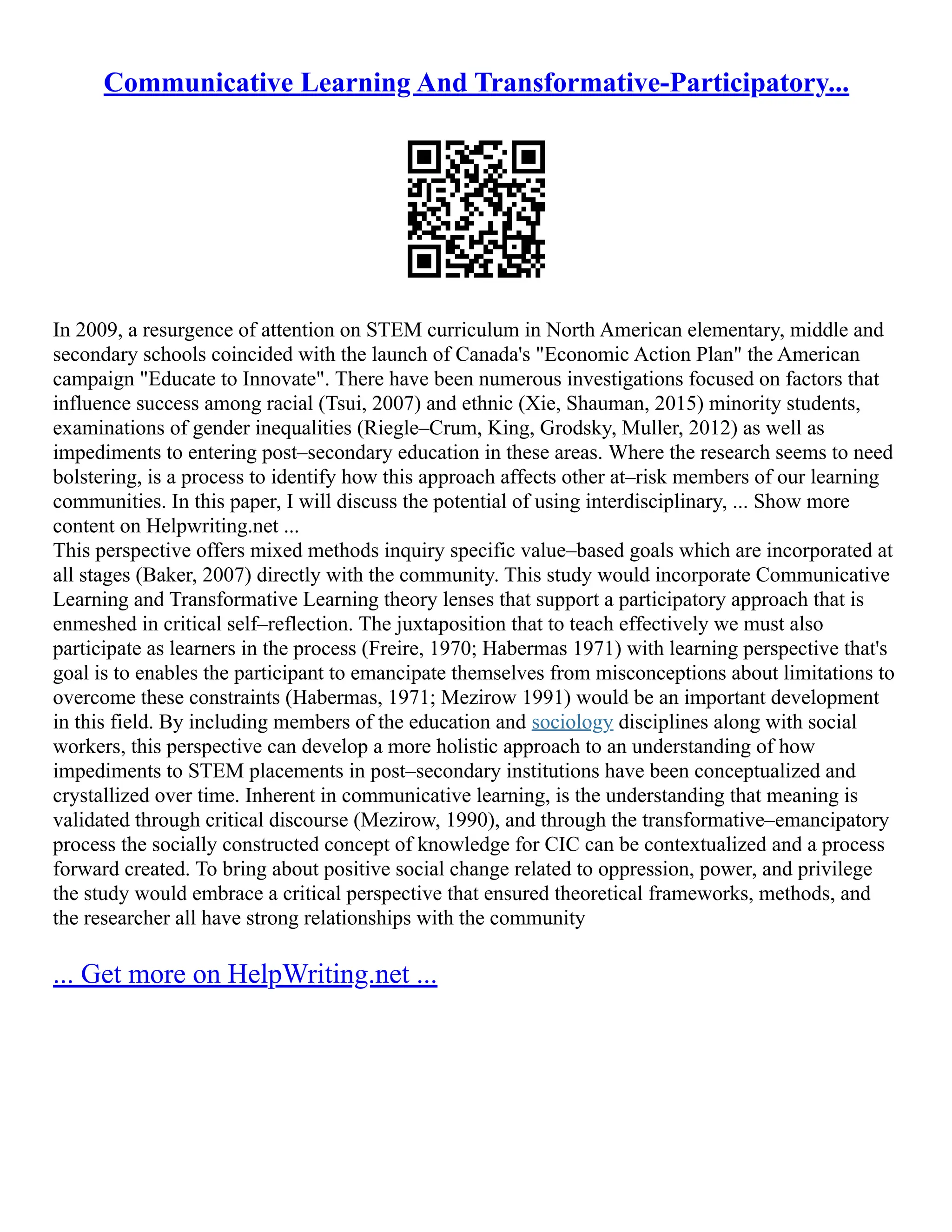 Communicative Learning And Transformative-Participatory...
In 2009, a resurgence of attention on STEM curriculum in North American elementary, middle and
secondary schools coincided with the launch of Canada's "Economic Action Plan" the American
campaign "Educate to Innovate". There have been numerous investigations focused on factors that
influence success among racial (Tsui, 2007) and ethnic (Xie, Shauman, 2015) minority students,
examinations of gender inequalities (Riegle–Crum, King, Grodsky, Muller, 2012) as well as
impediments to entering post–secondary education in these areas. Where the research seems to need
bolstering, is a process to identify how this approach affects other at–risk members of our learning
communities. In this paper, I will discuss the potential of using interdisciplinary, ... Show more
content on Helpwriting.net ...
This perspective offers mixed methods inquiry specific value–based goals which are incorporated at
all stages (Baker, 2007) directly with the community. This study would incorporate Communicative
Learning and Transformative Learning theory lenses that support a participatory approach that is
enmeshed in critical self–reflection. The juxtaposition that to teach effectively we must also
participate as learners in the process (Freire, 1970; Habermas 1971) with learning perspective that's
goal is to enables the participant to emancipate themselves from misconceptions about limitations to
overcome these constraints (Habermas, 1971; Mezirow 1991) would be an important development
in this field. By including members of the education and sociology disciplines along with social
workers, this perspective can develop a more holistic approach to an understanding of how
impediments to STEM placements in post–secondary institutions have been conceptualized and
crystallized over time. Inherent in communicative learning, is the understanding that meaning is
validated through critical discourse (Mezirow, 1990), and through the transformative–emancipatory
process the socially constructed concept of knowledge for CIC can be contextualized and a process
forward created. To bring about positive social change related to oppression, power, and privilege
the study would embrace a critical perspective that ensured theoretical frameworks, methods, and
the researcher all have strong relationships with the community
... Get more on HelpWriting.net ...
 