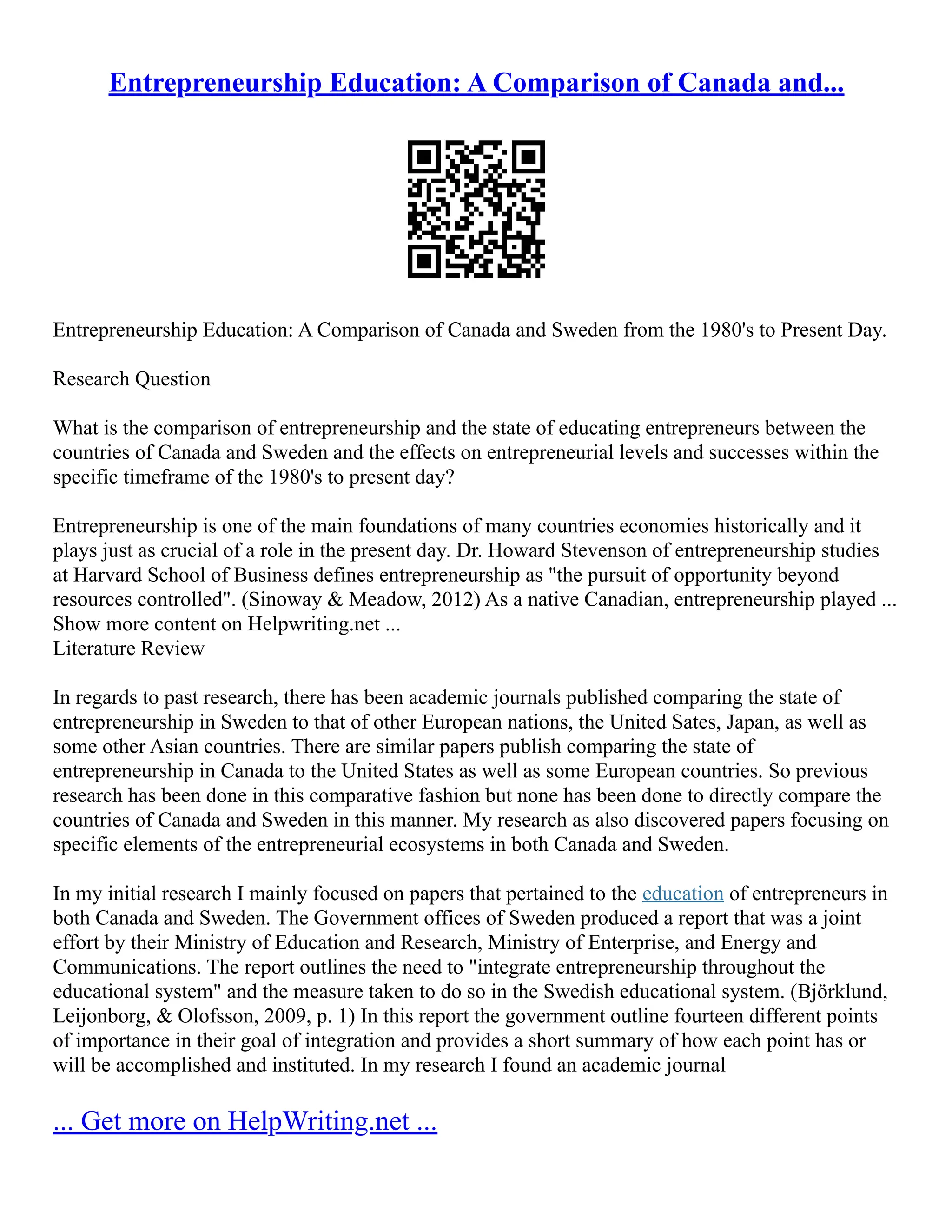 Entrepreneurship Education: A Comparison of Canada and...
Entrepreneurship Education: A Comparison of Canada and Sweden from the 1980's to Present Day.
Research Question
What is the comparison of entrepreneurship and the state of educating entrepreneurs between the
countries of Canada and Sweden and the effects on entrepreneurial levels and successes within the
specific timeframe of the 1980's to present day?
Entrepreneurship is one of the main foundations of many countries economies historically and it
plays just as crucial of a role in the present day. Dr. Howard Stevenson of entrepreneurship studies
at Harvard School of Business defines entrepreneurship as "the pursuit of opportunity beyond
resources controlled". (Sinoway & Meadow, 2012) As a native Canadian, entrepreneurship played ...
Show more content on Helpwriting.net ...
Literature Review
In regards to past research, there has been academic journals published comparing the state of
entrepreneurship in Sweden to that of other European nations, the United Sates, Japan, as well as
some other Asian countries. There are similar papers publish comparing the state of
entrepreneurship in Canada to the United States as well as some European countries. So previous
research has been done in this comparative fashion but none has been done to directly compare the
countries of Canada and Sweden in this manner. My research as also discovered papers focusing on
specific elements of the entrepreneurial ecosystems in both Canada and Sweden.
In my initial research I mainly focused on papers that pertained to the education of entrepreneurs in
both Canada and Sweden. The Government offices of Sweden produced a report that was a joint
effort by their Ministry of Education and Research, Ministry of Enterprise, and Energy and
Communications. The report outlines the need to "integrate entrepreneurship throughout the
educational system" and the measure taken to do so in the Swedish educational system. (Björklund,
Leijonborg, & Olofsson, 2009, p. 1) In this report the government outline fourteen different points
of importance in their goal of integration and provides a short summary of how each point has or
will be accomplished and instituted. In my research I found an academic journal
... Get more on HelpWriting.net ...
 
