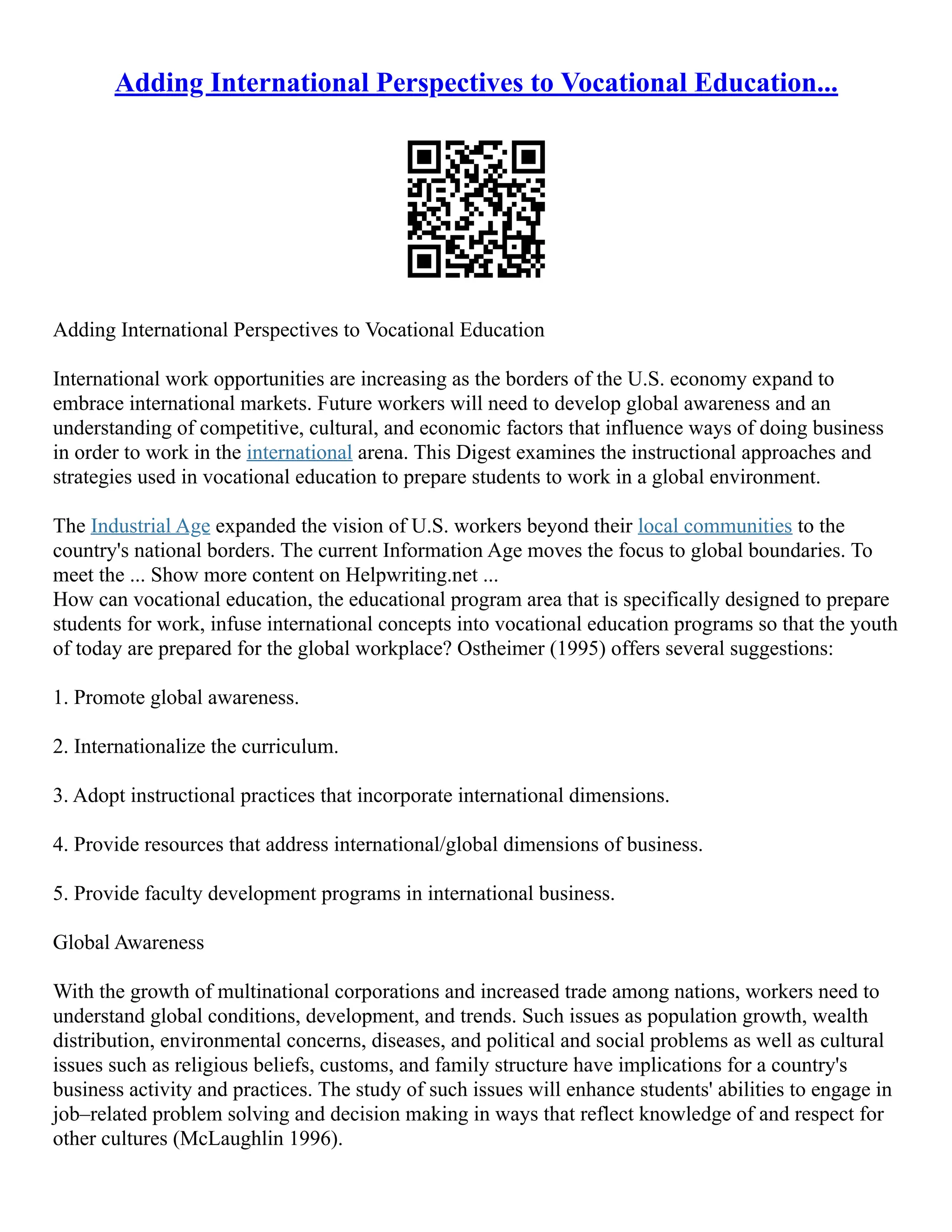Adding International Perspectives to Vocational Education...
Adding International Perspectives to Vocational Education
International work opportunities are increasing as the borders of the U.S. economy expand to
embrace international markets. Future workers will need to develop global awareness and an
understanding of competitive, cultural, and economic factors that influence ways of doing business
in order to work in the international arena. This Digest examines the instructional approaches and
strategies used in vocational education to prepare students to work in a global environment.
The Industrial Age expanded the vision of U.S. workers beyond their local communities to the
country's national borders. The current Information Age moves the focus to global boundaries. To
meet the ... Show more content on Helpwriting.net ...
How can vocational education, the educational program area that is specifically designed to prepare
students for work, infuse international concepts into vocational education programs so that the youth
of today are prepared for the global workplace? Ostheimer (1995) offers several suggestions:
1. Promote global awareness.
2. Internationalize the curriculum.
3. Adopt instructional practices that incorporate international dimensions.
4. Provide resources that address international/global dimensions of business.
5. Provide faculty development programs in international business.
Global Awareness
With the growth of multinational corporations and increased trade among nations, workers need to
understand global conditions, development, and trends. Such issues as population growth, wealth
distribution, environmental concerns, diseases, and political and social problems as well as cultural
issues such as religious beliefs, customs, and family structure have implications for a country's
business activity and practices. The study of such issues will enhance students' abilities to engage in
job–related problem solving and decision making in ways that reflect knowledge of and respect for
other cultures (McLaughlin 1996).
 