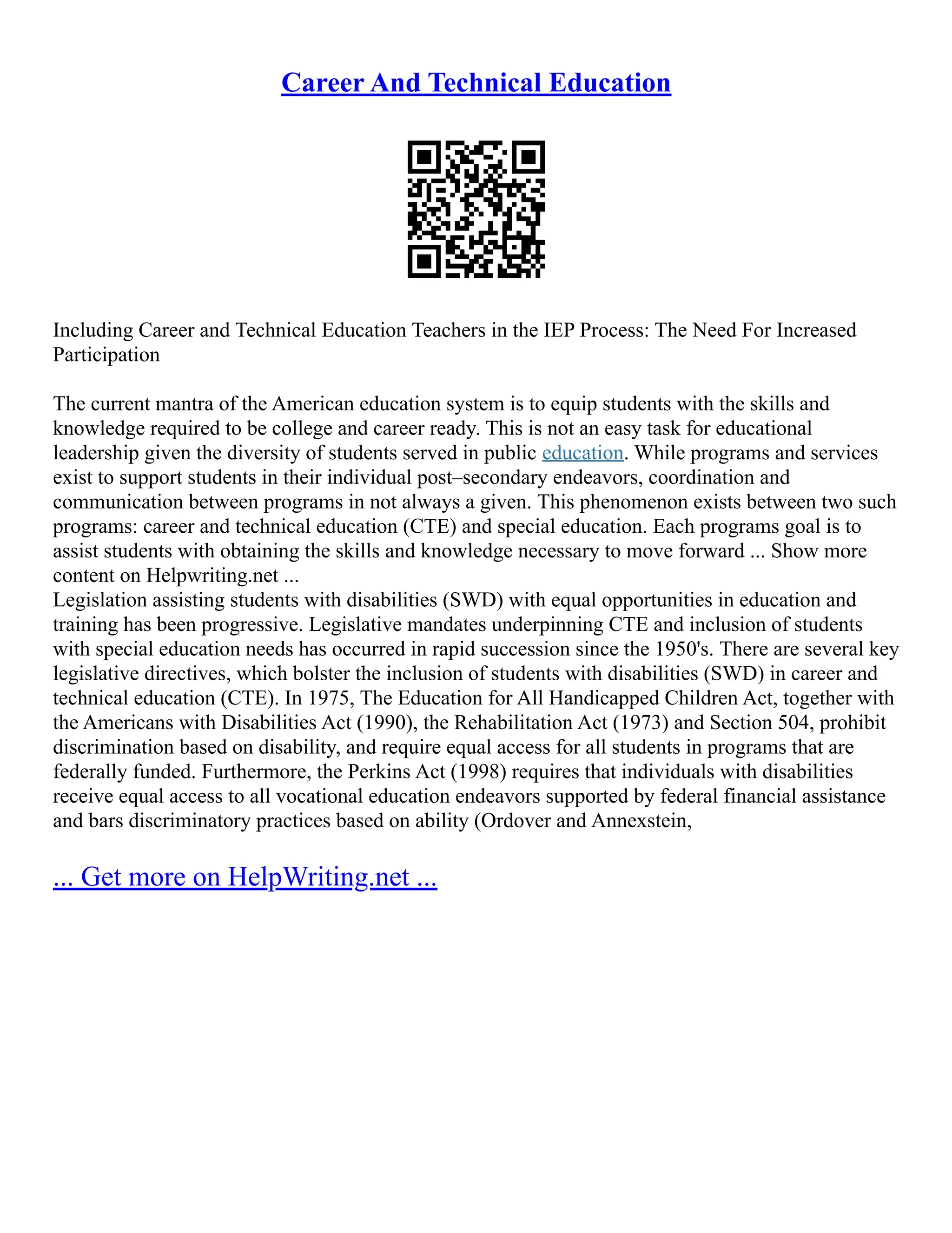 Career And Technical Education
Including Career and Technical Education Teachers in the IEP Process: The Need For Increased
Participation
The current mantra of the American education system is to equip students with the skills and
knowledge required to be college and career ready. This is not an easy task for educational
leadership given the diversity of students served in public education. While programs and services
exist to support students in their individual post–secondary endeavors, coordination and
communication between programs in not always a given. This phenomenon exists between two such
programs: career and technical education (CTE) and special education. Each programs goal is to
assist students with obtaining the skills and knowledge necessary to move forward ... Show more
content on Helpwriting.net ...
Legislation assisting students with disabilities (SWD) with equal opportunities in education and
training has been progressive. Legislative mandates underpinning CTE and inclusion of students
with special education needs has occurred in rapid succession since the 1950's. There are several key
legislative directives, which bolster the inclusion of students with disabilities (SWD) in career and
technical education (CTE). In 1975, The Education for All Handicapped Children Act, together with
the Americans with Disabilities Act (1990), the Rehabilitation Act (1973) and Section 504, prohibit
discrimination based on disability, and require equal access for all students in programs that are
federally funded. Furthermore, the Perkins Act (1998) requires that individuals with disabilities
receive equal access to all vocational education endeavors supported by federal financial assistance
and bars discriminatory practices based on ability (Ordover and Annexstein,
... Get more on HelpWriting.net ...
 