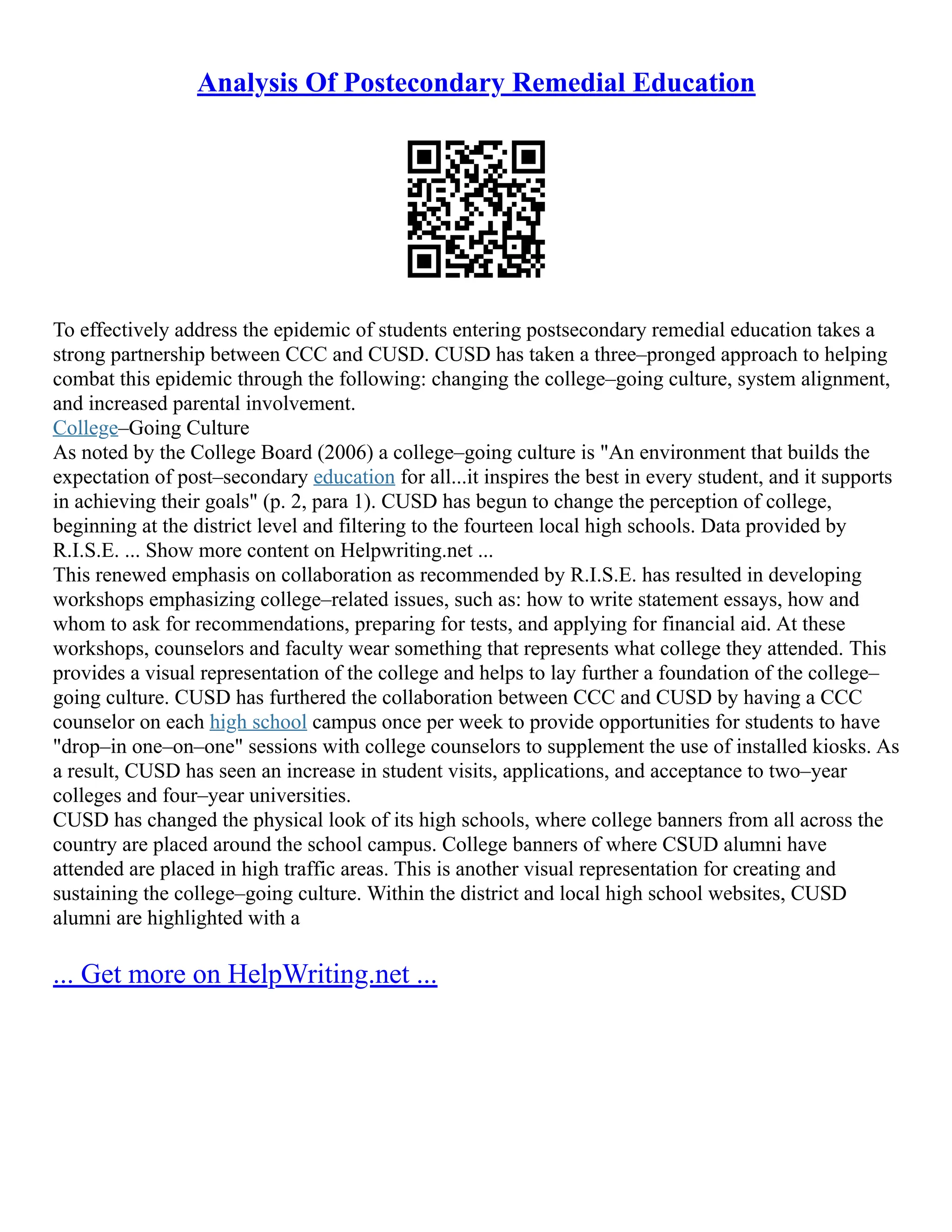 Analysis Of Postecondary Remedial Education
To effectively address the epidemic of students entering postsecondary remedial education takes a
strong partnership between CCC and CUSD. CUSD has taken a three–pronged approach to helping
combat this epidemic through the following: changing the college–going culture, system alignment,
and increased parental involvement.
College–Going Culture
As noted by the College Board (2006) a college–going culture is "An environment that builds the
expectation of post–secondary education for all...it inspires the best in every student, and it supports
in achieving their goals" (p. 2, para 1). CUSD has begun to change the perception of college,
beginning at the district level and filtering to the fourteen local high schools. Data provided by
R.I.S.E. ... Show more content on Helpwriting.net ...
This renewed emphasis on collaboration as recommended by R.I.S.E. has resulted in developing
workshops emphasizing college–related issues, such as: how to write statement essays, how and
whom to ask for recommendations, preparing for tests, and applying for financial aid. At these
workshops, counselors and faculty wear something that represents what college they attended. This
provides a visual representation of the college and helps to lay further a foundation of the college–
going culture. CUSD has furthered the collaboration between CCC and CUSD by having a CCC
counselor on each high school campus once per week to provide opportunities for students to have
"drop–in one–on–one" sessions with college counselors to supplement the use of installed kiosks. As
a result, CUSD has seen an increase in student visits, applications, and acceptance to two–year
colleges and four–year universities.
CUSD has changed the physical look of its high schools, where college banners from all across the
country are placed around the school campus. College banners of where CSUD alumni have
attended are placed in high traffic areas. This is another visual representation for creating and
sustaining the college–going culture. Within the district and local high school websites, CUSD
alumni are highlighted with a
... Get more on HelpWriting.net ...
 