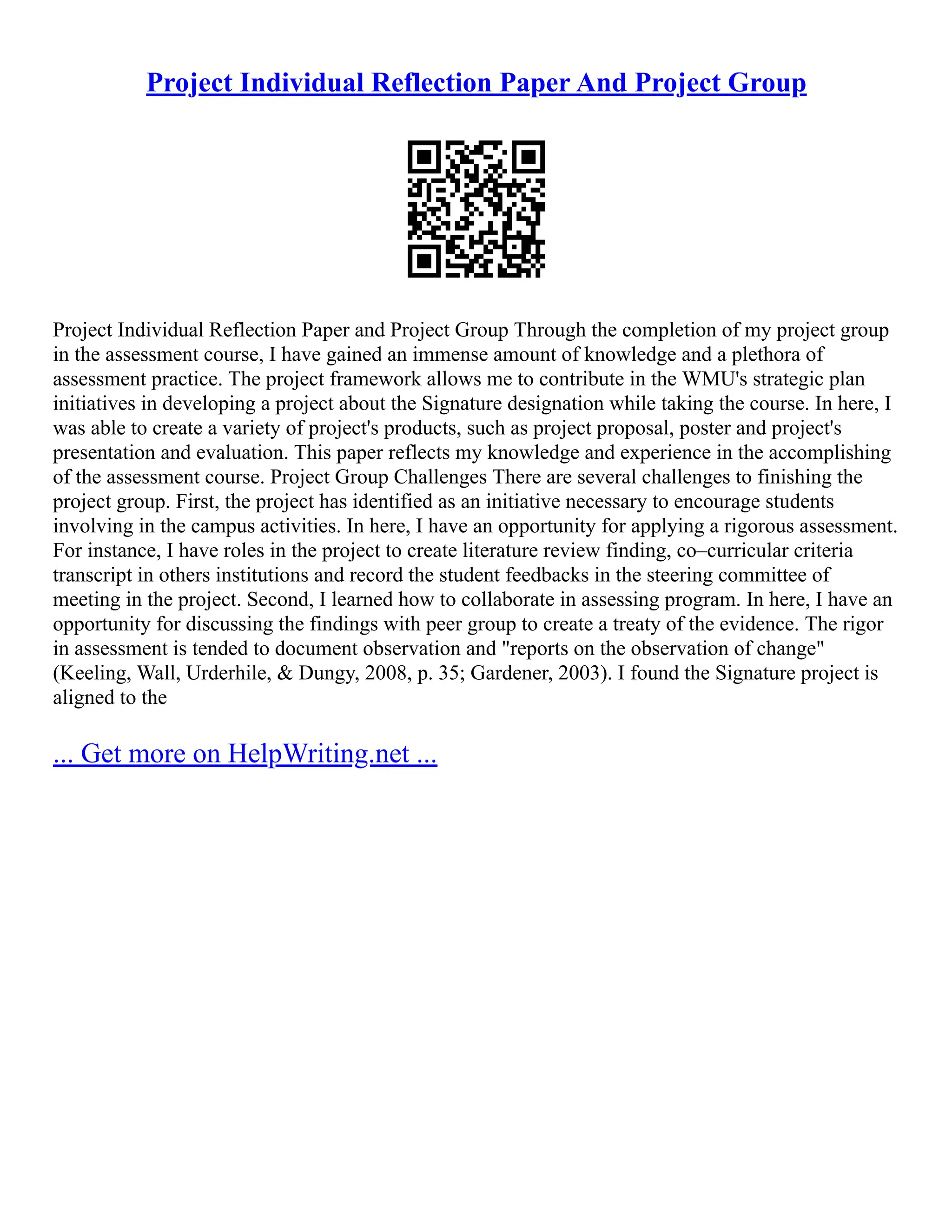 Project Individual Reflection Paper And Project Group
Project Individual Reflection Paper and Project Group Through the completion of my project group
in the assessment course, I have gained an immense amount of knowledge and a plethora of
assessment practice. The project framework allows me to contribute in the WMU's strategic plan
initiatives in developing a project about the Signature designation while taking the course. In here, I
was able to create a variety of project's products, such as project proposal, poster and project's
presentation and evaluation. This paper reflects my knowledge and experience in the accomplishing
of the assessment course. Project Group Challenges There are several challenges to finishing the
project group. First, the project has identified as an initiative necessary to encourage students
involving in the campus activities. In here, I have an opportunity for applying a rigorous assessment.
For instance, I have roles in the project to create literature review finding, co–curricular criteria
transcript in others institutions and record the student feedbacks in the steering committee of
meeting in the project. Second, I learned how to collaborate in assessing program. In here, I have an
opportunity for discussing the findings with peer group to create a treaty of the evidence. The rigor
in assessment is tended to document observation and "reports on the observation of change"
(Keeling, Wall, Urderhile, & Dungy, 2008, p. 35; Gardener, 2003). I found the Signature project is
aligned to the
... Get more on HelpWriting.net ...
 