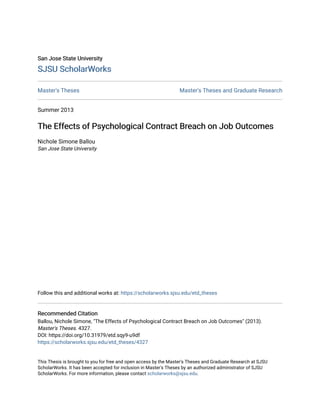 San Jose State University
San Jose State University
SJSU ScholarWorks
SJSU ScholarWorks
Master's Theses Master's Theses and Graduate Research
Summer 2013
The Effects of Psychological Contract Breach on Job Outcomes
The Effects of Psychological Contract Breach on Job Outcomes
Nichole Simone Ballou
San Jose State University
Follow this and additional works at: https://scholarworks.sjsu.edu/etd_theses
Recommended Citation
Recommended Citation
Ballou, Nichole Simone, "The Effects of Psychological Contract Breach on Job Outcomes" (2013).
Master's Theses. 4327.
DOI: https://doi.org/10.31979/etd.sqy9-u9df
https://scholarworks.sjsu.edu/etd_theses/4327
This Thesis is brought to you for free and open access by the Master's Theses and Graduate Research at SJSU
ScholarWorks. It has been accepted for inclusion in Master's Theses by an authorized administrator of SJSU
ScholarWorks. For more information, please contact scholarworks@sjsu.edu.
 