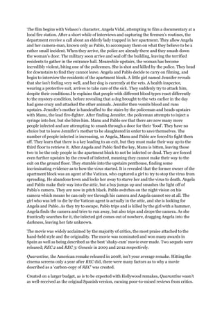 The film begins with Velasco’s character, Angela Vidal, attempting to film a documentary at a
local fire station. After a short while of interviews and capturing the firemen’s routines, the
department receive a call about an elderly lady trapped in her apartment. They allow Angela
and her camera-man, known only as Pablo, to accompany them on what they believe to be a
rather small incident. When they arrive, the police are already there and they smash down
the woman’s door. The military soon arrive and seal off the building, leaving the terrified
residents to gather in the entrance hall. Meanwhile upstairs, the woman has become
incredibly violent, biting one of the policemen. She is shot and killed by the police. They head
for downstairs to find they cannot leave. Angela and Pablo decide to carry on filming, and
begin to interview the residents of the apartment block. A little girl named Jennifer reveals
that she isn’t feeling very well, and her dog is currently at the vets. A health inspector,
wearing a protective suit, arrives to take care of the sick. They suddenly try to attack him,
despite their conditions.He explains that people with different blood types react differently
to the mystery condition, before revealing that a dog brought to the vets earlier in the day
had gone crazy and attacked the other animals. Jennifer then vomits blood and runs
upstairs. Jennifer’s mother is handcuffed to the stairs by the policeman and heads upstairs
with Manu, the lead fire-fighter. After finding Jennifer, the policeman attempts to inject a
syringe into her, but she bites him. Manu and Pablo see that there are now many more
people infected and are attempting to smash through a door for their ‘food’. They have no
choice but to leave Jennifer’s mother to be slaughtered in order to save themselves. The
number of people infected is increasing, so Angela, Manu and Pablo are forced to fight them
off. They learn that there is a key leading to an exit, but they must make their way up to the
third floor to retrieve it. After Angela and Pablo find the key, Manu is bitten, leaving those
two to be the only people in the apartment block to not be infected or dead. They are forced
even further upstairs by the crowd of infected, meaning they cannot make their way to the
exit on the ground floor. They stumble into the upstairs penthouse, finding some
incriminating evidence as to how the virus started. It is revealed that the former owner of the
apartment block was an agent of the Vatican, who captured a girl to try to stop the virus from
spreading. He abandons town and locks her away to starve her and the virus to death. Angela
and Pablo make their way into the attic, but a boy jumps up and smashes the light off of
Pablo’s camera. They are now in pitch black. Pablo switches on the night vision on his
camera which means he can only see through his camera and Angela cannot see at all. The
girl who was left to die by the Vatican agent is actually in the attic, and she is looking for
Angela and Pablo. As they try to escape, Pablo trips and is killed by the girl with a hammer.
Angela finds the camera and tries to run away, but also trips and drops the camera. As she
frantically searches for it, the infected girl comes out of nowhere, dragging Angela into the
darkness, leaving her fate unknown.

The movie was widely acclaimed by the majority of critics, the most praise attached to the
hand-held style and the originality. The movie was nominated and won many awards in
Spain as well as being described as the best ‘shaky-cam’ movie ever made. Two sequels were
released; REC 2 and REC 3: Genesis in 2009 and 2012 respectively.

Quarantine, the American remake released in 2008, isn’t your average remake. Hitting the
cinema screens only a year after REC did, there were many factors as to why a movie
described as a ‘carbon-copy of REC’ was created.

Created on a larger budget, as is to be expected with Hollywood remakes, Quarantine wasn’t
as well-received as the original Spanish version, earning poor-to-mixed reviews from critics.
 