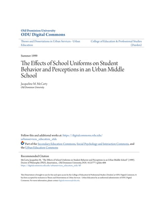 Old Dominion University
ODU Digital Commons
Theses and Dissertations in Urban Services - Urban
Education
College of Education & Professional Studies
(Darden)
Summer 1999
The Effects of School Uniforms on Student
Behavior and Perceptions in an Urban Middle
School
Jacqueline M. McCarty
Old Dominion University
Follow this and additional works at: https://digitalcommons.odu.edu/
urbanservices_education_etds
Part of the Secondary Education Commons, Social Psychology and Interaction Commons, and
the Urban Education Commons
This Dissertation is brought to you for free and open access by the College of Education & Professional Studies (Darden) at ODU Digital Commons. It
has been accepted for inclusion in Theses and Dissertations in Urban Services - Urban Education by an authorized administrator of ODU Digital
Commons. For more information, please contact digitalcommons@odu.edu.
Recommended Citation
McCarty, Jacqueline M.. "The Effects of School Uniforms on Student Behavior and Perceptions in an Urban Middle School" (1999).
Doctor of Philosophy (PhD), dissertation, , Old Dominion University, DOI: 10.25777/q2dm-tf68
https://digitalcommons.odu.edu/urbanservices_education_etds/40
 