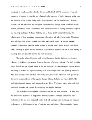 THE EFFECTS OF SELF-TALK IN FITNESS 10
mentioned in a study done by J. Hardy, Roberts, and L. Hardy (2009): awareness of use and
awareness of content. In order for any individual to be in control of his/her thoughts he/she must
first be aware of the thoughts being made, the occurrences, and the actual content. Negative
thoughts will not stop unless it is recognized as an unwanted thought by the individual (Hardy,
Roberts, and Hardy 2009). Two methods were chosen as a mode of creating awareness: logbook
and paperclip technique. J. Hardy, Roberts, and L. Hardy (2009) attempted to study the
effectiveness of these techniques on awareness of negative self-talk. For the study, 73 students
were split into three groups: logbook, paperclip, and control group. The logbook method
consisted of answering questions about the type of self-talk used (Hardy, Roberts, and Hardy,
2009). Paperclip is geared toward the amount of occurrences negative self-talk is used (moving a
paperclip from one pocket to another for every occurrence).
The results gathered from the study showed evidence that the logbook was the most
effective for building awareness on the use and content of negative self-talk. The study provided
insight behind how the logbook might be the best technique. It is less disruptive because you are
not having to remove and replace something with every thought unlike the paperclip technique.
Also, there can be deeper reflection with the log book because the individual could potentially
discuss the source and uses of the negative thought (Hardy, Roberts, and Hardy, 2009). This
study also discussed another study discussed earlier. The 4 W’s (when, where, what, and why)
may assist alongside the logbook in recognizing the negative thoughts.
The awareness and recognition of negative self-talk has been discussed. The final area
that needs to be understood is the potential impact of self-talk strategies on behavior and
performance; this has been mentioned briefly. Self-talk strategies aim to enhance any behavior,
performance, or skill through the use of particular cues and phrases (Hatzigeorgiadis, Galanis,
 