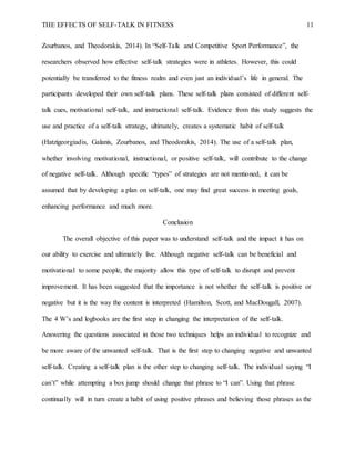 THE EFFECTS OF SELF-TALK IN FITNESS 11
Zourbanos, and Theodorakis, 2014). In “Self-Talk and Competitive Sport Performance”, the
researchers observed how effective self-talk strategies were in athletes. However, this could
potentially be transferred to the fitness realm and even just an individual’s life in general. The
participants developed their own self-talk plans. These self-talk plans consisted of different self-
talk cues, motivational self-talk, and instructional self-talk. Evidence from this study suggests the
use and practice of a self-talk strategy, ultimately, creates a systematic habit of self-talk
(Hatzigeorgiadis, Galanis, Zourbanos, and Theodorakis, 2014). The use of a self-talk plan,
whether involving motivational, instructional, or positive self-talk, will contribute to the change
of negative self-talk. Although specific “types” of strategies are not mentioned, it can be
assumed that by developing a plan on self-talk, one may find great success in meeting goals,
enhancing performance and much more.
Conclusion
The overall objective of this paper was to understand self-talk and the impact it has on
our ability to exercise and ultimately live. Although negative self-talk can be beneficial and
motivational to some people, the majority allow this type of self-talk to disrupt and prevent
improvement. It has been suggested that the importance is not whether the self-talk is positive or
negative but it is the way the content is interpreted (Hamilton, Scott, and MacDougall, 2007).
The 4 W’s and logbooks are the first step in changing the interpretation of the self-talk.
Answering the questions associated in those two techniques helps an individual to recognize and
be more aware of the unwanted self-talk. That is the first step to changing negative and unwanted
self-talk. Creating a self-talk plan is the other step to changing self-talk. The individual saying “I
can’t” while attempting a box jump should change that phrase to “I can”. Using that phrase
continually will in turn create a habit of using positive phrases and believing those phrases as the
 