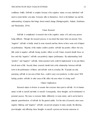 THE EFFECTS OF SELF-TALK IN FITNESS 12
confidence builds. Self-talk is complex because of its cognitive nature so every individual will
need to create his/her own plan. Everyone talks to themselves, but it is the habitual use and the
understanding of purpose that brings about wanted change (Hatzigeorgiadis, Galanis, Zourbanos,
and Theodorakis, 2014).
Future Research
Self-talk is complicated to research due to the cognitive nature of it and every person
being different. Through the research process, it was noted that many holes are present. First,
“negative” self-talk is briefly noted in some research and has shown to have some sort of impact
on performance. Majority of the studies confirm positive self-talk has positive effects but very
little point to negative self-talk having positive effects as well. Future research should focus on
how and why “negative” self-talk can positively impact performance. By understanding both
“positive” and “negative” self-talk, better practical tools could be implemented in not just fitness
but all areas of life. Second, future research should look at the relationship between self-talk
tools in the performance of fitness and self-talk tools in everyday life. If people are only
practicing self-talk in one area of their lives, could it carry over positively to other areas? Will
lacking positive self-talk in other areas of life affect the area where it is being used?
Clinical Implications
Research makes it obvious to assume that everyone takes part in self-talk. It is in human
nature to talk to oneself and think to oneself. Consequently, those thoughts can be detrimental to
personal success. The issue is everyone thinks differently to some extent, and it can be hard to
pinpoint generalizations of self-talk for the general public. For the sake of research, most cases
negative thinking and “negative” self-talk can prevent progress in many people. By allowing
poor thoughts and affirming those thoughts to oneself a person can become cancerous to
 