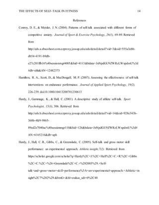 THE EFFECTS OF SELF-TALK IN FITNESS 14
References
Conroy, D. E., & Metzler, J. N. (2004). Patterns of self-talk associated with different forms of
competitive anxiety. Journal of Sport & Exercise Psychology, 26(1), 69-89. Retrieved
from
http://eds.a.ebscohost.com.ezproxy.jessup.edu/eds/detail/detail?vid=3&sid=555a3ebb-
db54-4191-b9db-
e27c201ffb16%40sessionmgr4005&hid=4113&bdata=JnNpdGU9ZWRzLWxpdmU%3d
#db=ehh&AN=12482373
Hamilton, R. A., Scott, D., & MacDougall, M. P. (2007). Assessing the effectiveness of self-talk
interventions on endurance performance. Journal of Applied Sport Psychology, 19(2),
226-239. doi:10.1080/10413200701230613
Hardy, J., Gammage, K., & Hall, C. (2001). A descriptive study of athlete self-talk. Sport
Psychologist, 15(3), 306. Retrieved from
http://eds.b.ebscohost.com.ezproxy.jessup.edu/eds/detail/detail?vid=14&sid=928e343b-
368b-4fe9-9865-
89ed2e7040ac%40sessionmgr110&hid=126&bdata=JnNpdGU9ZWRzLWxpdmU%3d#
AN=6165216&db=aph
Hardy, J., Hall, C. R., Gibbs, C., & Greenslade, C. (2005). Self-talk and gross motor skill
performance: an experimental approach. Athletic insight,7(2). Retrieved from
https://scholar.google.com/scholar?q=Hardy%2C+J.%2C+Hall%2C+C.+R.%2C+Gibbs
%2C+C.%2C+%26+Greenslade%2C+C.+%282005%29.+Self-
talk+and+gross+motor+skill+performance%3A+an+experimental+approach.+Athletic+in
sight%2C7%282%29.&btnG=&hl=en&as_sdt=0%2C48
 