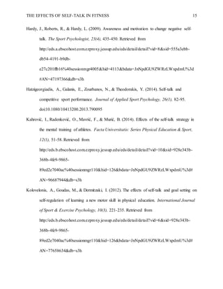 THE EFFECTS OF SELF-TALK IN FITNESS 15
Hardy, J., Roberts, R., & Hardy, L. (2009). Awareness and motivation to change negative self-
talk. The Sport Psychologist, 23(4), 435-450. Retrieved from
http://eds.a.ebscohost.com.ezproxy.jessup.edu/eds/detail/detail?vid=8&sid=555a3ebb-
db54-4191-b9db-
e27c201ffb16%40sessionmgr4005&hid=4113&bdata=JnNpdGU9ZWRzLWxpdmU%3d
#AN=47197366&db=s3h
Hatzigeorgiadis, A., Galanis, E., Zourbanos, N., & Theodorakis, Y. (2014). Self-talk and
competitive sport performance. Journal of Applied Sport Psychology, 26(1), 82-95.
doi:10.1080/10413200.2013.790095
Kahrović, I., Radenković, O., Mavrić, F., & Murić, B. (2014). Effects of the self-talk strategy in
the mental training of athletes. Facta Universitatis: Series Physical Education & Sport,
12(1), 51-58. Retrieved from
http://eds.b.ebscohost.com.ezproxy.jessup.edu/eds/detail/detail?vid=10&sid=928e343b-
368b-4fe9-9865-
89ed2e7040ac%40sessionmgr110&hid=126&bdata=JnNpdGU9ZWRzLWxpdmU%3d#
AN=96687944&db=s3h
Kolovelonis, A., Goudas, M., & Dermitzaki, I. (2012). The effects of self-talk and goal setting on
self-regulation of learning a new motor skill in physical education. International Journal
of Sport & Exercise Psychology, 10(3), 221-235. Retrieved from
http://eds.b.ebscohost.com.ezproxy.jessup.edu/eds/detail/detail?vid=6&sid=928e343b-
368b-4fe9-9865-
89ed2e7040ac%40sessionmgr110&hid=126&bdata=JnNpdGU9ZWRzLWxpdmU%3d#
AN=77658634&db=s3h
 