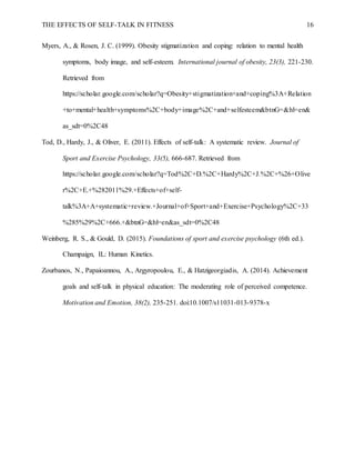 THE EFFECTS OF SELF-TALK IN FITNESS 16
Myers, A., & Rosen, J. C. (1999). Obesity stigmatization and coping: relation to mental health
symptoms, body image, and self-esteem. International journal of obesity, 23(3), 221-230.
Retrieved from
https://scholar.google.com/scholar?q=Obesity+stigmatization+and+coping%3A+Relation
+to+mental+health+symptoms%2C+body+image%2C+and+selfesteem&btnG=&hl=en&
as_sdt=0%2C48
Tod, D., Hardy, J., & Oliver, E. (2011). Effects of self-talk: A systematic review. Journal of
Sport and Exercise Psychology, 33(5), 666-687. Retrieved from
https://scholar.google.com/scholar?q=Tod%2C+D.%2C+Hardy%2C+J.%2C+%26+Olive
r%2C+E.+%282011%29.+Effects+of+self-
talk%3A+A+systematic+review.+Journal+of+Sport+and+Exercise+Psychology%2C+33
%285%29%2C+666.+&btnG=&hl=en&as_sdt=0%2C48
Weinberg, R. S., & Gould, D. (2015). Foundations of sport and exercise psychology (6th ed.).
Champaign, IL: Human Kinetics.
Zourbanos, N., Papaioannou, A., Argyropoulou, E., & Hatzigeorgiadis, A. (2014). Achievement
goals and self-talk in physical education: The moderating role of perceived competence.
Motivation and Emotion, 38(2), 235-251. doi:10.1007/s11031-013-9378-x
 