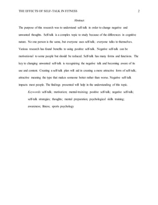THE EFFECTS OF SELF-TALK IN FITNESS 2
Abstract
The purpose of this research was to understand self-talk in order to change negative and
unwanted thoughts. Self-talk is a complex topic to study because of the differences in cognitive
nature. No one person is the same, but everyone uses self-talk; everyone talks to themselves.
Various research has found benefits to using positive self-talk. Negative self-talk can be
motivational to some people but should be reduced. Self-talk has many forms and functions. The
key to changing unwanted self-talk is recognizing the negative talk and becoming aware of its
use and content. Creating a self-talk plan will aid in creating a more attractive form of self-talk;
attractive meaning the type that makes someone better rather than worse. Negative self-talk
impacts most people. The findings presented will help in the understanding of this topic.
Keywords: self-talk; motivation; mental-training; positive self-talk; negative self-talk;
self-talk strategies; thoughts; mental preparation; psychological skills training;
awareness; fitness; sports psychology
 