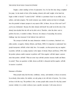 THE EFFECTS OF SELF-TALK IN FITNESS 3
Imagine a client standing in front of a plyometric box. It is her first time doing a weighted
box jump. As she stands in front of the daunting obstacle with small weights in her hand she
begins to think to herself, “I cannot do this”. Self-talk is a prominent factor in our ability to act,
achieve, and make progress. The words someone says, whether spoken out loud or in thought,
have the potential to impact progress in any aspect of life. In fitness, the use of the word “can’t”
can be very detrimental. Because the client already told herself she could not do the task, it has
already been decided that she will not be able to do it. Therefore, when the client went to
perform the move, it resulted in failure. However, her chances of succeeding the exercise
challenge may have increased if she believed she could do it.
The concept of self-talk has many dimensions whether it is overtness, functional or is
either positive or negative (Hardy, Roberts, and Hardy, 2009). It is important to understand how
people incorporate self-talk in their daily lives. For example, an obese person may use negative
or positive self-talk as a coping response to the stigma of obesity (Myers and Rosen, 1999). Will
the positive phrases enable someone to perform well? Does negative self-talk impact a person
more than positive self-talk? What are some ways self-talk practices increase health and fitness
in society? These are questions to think about as self-talk is dissected and the negative self-talk
in exercise is resolved.
Statement of Problem
Many people today lack the time, confidence, money, and mentality to focus on exercise.
In an already obese nation, the statistics are only going to rise with lack of exercise. Yet, it does
not have to be this way. The problem is this: so many people make excuses for why they cannot
exercise whether it is a whole workout or just a specific movement. It all comes down to
 