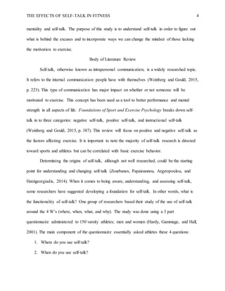 THE EFFECTS OF SELF-TALK IN FITNESS 4
mentality and self-talk. The purpose of this study is to understand self-talk in order to figure out
what is behind the excuses and to incorporate ways we can change the mindset of those lacking
the motivation to exercise.
Body of Literature Review
Self-talk, otherwise known as intrapersonal communication, is a widely researched topic.
It refers to the internal communication people have with themselves (Weinberg and Gould, 2015,
p. 223). This type of communication has major impact on whether or not someone will be
motivated to exercise. This concept has been used as a tool to better performance and mental
strength in all aspects of life. Foundations of Sport and Exercise Psychology breaks down self-
talk in to three categories: negative self-talk, positive self-talk, and instructional self-talk
(Weinberg and Gould, 2015, p. 387). This review will focus on positive and negative self-talk as
the factors affecting exercise. It is important to note the majority of self-talk research is directed
toward sports and athletes but can be correlated with basic exercise behavior.
Determining the origins of self-talk, although not well researched, could be the starting
point for understanding and changing self-talk (Zourbanos, Papaioannou, Argyropoulou, and
Hatzigeorgiadis, 2014). When it comes to being aware, understanding, and assessing self-talk,
some researchers have suggested developing a foundation for self-talk. In other words, what is
the functionality of self-talk? One group of researchers based their study of the use of self-talk
around the 4 W’s (where, when, what, and why). The study was done using a 3 part
questionnaire administered to 150 varsity athletes; men and women (Hardy, Gammage, and Hall,
2001). The main component of the questionnaire essentially asked athletes these 4 questions:
1. Where do you use self-talk?
2. When do you use self-talk?
 