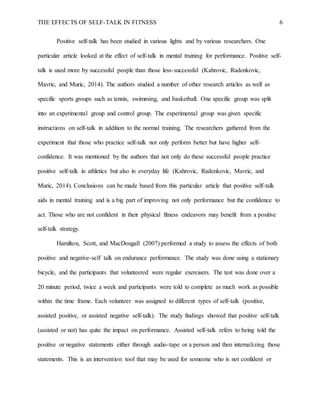 THE EFFECTS OF SELF-TALK IN FITNESS 6
Positive self-talk has been studied in various lights and by various researchers. One
particular article looked at the effect of self-talk in mental training for performance. Positive self-
talk is used more by successful people than those less-successful (Kahrovic, Radenkovic,
Mavric, and Muric, 2014). The authors studied a number of other research articles as well as
specific sports groups such as tennis, swimming, and basketball. One specific group was split
into an experimental group and control group. The experimental group was given specific
instructions on self-talk in addition to the normal training. The researchers gathered from the
experiment that those who practice self-talk not only perform better but have higher self-
confidence. It was mentioned by the authors that not only do these successful people practice
positive self-talk in athletics but also in everyday life (Kahrovic, Radenkovic, Mavric, and
Muric, 2014). Conclusions can be made based from this particular article that positive self-talk
aids in mental training and is a big part of improving not only performance but the confidence to
act. Those who are not confident in their physical fitness endeavors may benefit from a positive
self-talk strategy.
Hamilton, Scott, and MacDougall (2007) performed a study to assess the effects of both
positive and negative-self talk on endurance performance. The study was done using a stationary
bicycle, and the participants that volunteered were regular exercisers. The test was done over a
20 minute period, twice a week and participants were told to complete as much work as possible
within the time frame. Each volunteer was assigned to different types of self-talk (positive,
assisted positive, or assisted negative self-talk). The study findings showed that positive self-talk
(assisted or not) has quite the impact on performance. Assisted self-talk refers to being told the
positive or negative statements either through audio-tape or a person and then internalizing those
statements. This is an intervention tool that may be used for someone who is not confident or
 