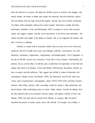 THE EFFECTS OF SELF-TALK IN FITNESS 7
lacks the motivation to exercise. By aiding the self-talk process in someone who struggles with
mental training, the trainee or athlete may acquire the motivation and self-confidence quicker.
The next finding from the study showed that negative self-talk may not be entirely detrimental.
Two thirds of the participants utilizing the assisted negative intervention actually had better
performance (Hamilton, Scott, and MacDougall, 2007). In contrast to several other research
articles, this suggests negative self-talk can be motivational to not all but some individuals. The
authors provided extra insight to the finding on negative talk. It was suggested that negative self-
talk is viewed as a challenge.
Self-talk is a mental skill in everybody whether they are aware of it or not. It has been
mentioned that 96% of adults have some sort of dialogue (self-talk, conversations, etc.) with
themselves (Zourbanos, Papaioannou, Argyropoulou, and Hatzigeorgiadis, 2014). Regardless of
the type of self-talk a person uses, awareness of such talk is a key to change. Understanding the
patterns, the use, and the effects of self-talk gives an individual the opportunity to take hold and
change what needs to be changed. Conroy and Metzler (2004) discuss the patterns self-talk can
have on anxiety and self-confidence. They suggest that self-talk is central to behavioral and
psychological change (Conroy and Metzler, 2004). The instruments used for this study were
various types of questionnaires [demographic, anxiety (PFAI, FOSS, SAS), and Intrex introject
(introject while failing, introject while succeeding, wished-for introject while performing, and
feared introject while performing)] given to various college students. Overall, the findings from
the data collected point to an association between anxiety and negative self-talk (Conroy and
Metzler, 2004). The study did not associate these findings in a negative light but instead
described the patterns of various anxiety forms with self-talk. For example, fear of failure is
 