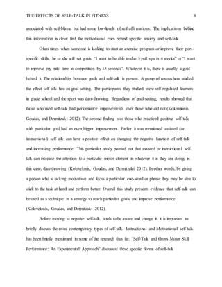 THE EFFECTS OF SELF-TALK IN FITNESS 8
associated with self-blame but had some low-levels of self-affirmations. The implications behind
this information is clear: find the motivational cues behind specific anxiety and self-talk.
Often times when someone is looking to start an exercise program or improve their port-
specific skills, he or she will set goals. “I want to be able to due 5 pull ups in 4 weeks” or “I want
to improve my mile time in competition by 15 seconds”. Whatever it is, there is usually a goal
behind it. The relationship between goals and self-talk is present. A group of researchers studied
the effect self-talk has on goal-setting. The participants they studied were self-regulated learners
in grade school and the sport was dart-throwing. Regardless of goal-setting, results showed that
those who used self-talk had performance improvements over those who did not (Kolovelonis,
Goudas, and Dermitzaki 2012). The second finding was those who practiced positive self-talk
with particular goal had an even bigger improvement. Earlier it was mentioned assisted (or
instructional) self-talk can have a positive effect on changing the negative function of self-talk
and increasing performance. This particular study pointed out that assisted or instructional self-
talk can increase the attention to a particular motor element in whatever it is they are doing; in
this case, dart-throwing (Kolovelonis, Goudas, and Dermitzaki 2012). In other words, by giving
a person who is lacking motivation and focus a particular cue-word or phrase they may be able to
stick to the task at hand and perform better. Overall this study presents evidence that self-talk can
be used as a technique in a strategy to reach particular goals and improve performance
(Kolovelonis, Goudas, and Dermitzaki 2012).
Before moving to negative self-talk, tools to be aware and change it, it is important to
briefly discuss the more contemporary types of self-talk. Instructional and Motivational self-talk
has been briefly mentioned in some of the research thus far. “Self-Talk and Gross Motor Skill
Performance: An Experimental Approach” discussed these specific forms of self-talk
 